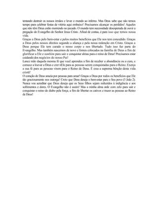 tentando destruir os nossos irmãos e levar o mundo ao inferno. Mas Deus sabe que não temos
tempo para celebrar festas de vitória aqui embaixo! Precisamos alcançar os perdidos! Aqueles
que não têm Deus estão morrendo no pecado. O mundo tem necessidade desesperada de ouvir a
pregação do Evangelho do Senhor Jesus Cristo. Afinal de contas, é para isso que temos nossa
vida.
Graças a Deus pelo bem-estar e pelos muitos benefícios que Ele nos tem concedido. Graças
a Deus pelos nossos direitos segundo a aliança e pela nossa redenção em Cristo. Graças a
Deus porque Ele tem curado o nosso corpo e nos libertado. Tudo isso faz parte do
Evangelho. Mas também nascemos de novo e fomos colocados na família de Deus a fim de
glorificar a Ele e também para sair e conquistar almas para o reino de Deus! Precisamos estar
cuidando dos negócios do nosso Pai!
Lance mão daquela mesma fé que você aprendeu a fim de receber a abundância ou a cura, e
comece a louvar a Deus e crer nEle para as pessoas serem conquistadas para o Reino. Exerça
a sua fé para as pessoas virem para o Reino de Deus. É essa a suprema bênção desta vida
cristã!
O coração de Deus anseia por pessoas para amar! Graças a Deus por todos os benefícios que Ele
tão graciosamente nos outorga! Creio que Deus deseja o bem-estar para o Seu povo (3 João 2).
Nunca vou acreditar que Deus deseja que os Seus filhos sejam reduzidos à indigência e aos
sofrimentos e dores. O Evangelho não é assim! Mas a minha alma arde com zelo para sair e
conquistar o reino do diabo pela força, a fim de libertar os cativos e trazer as pessoas ao Reino
de Deus!
 