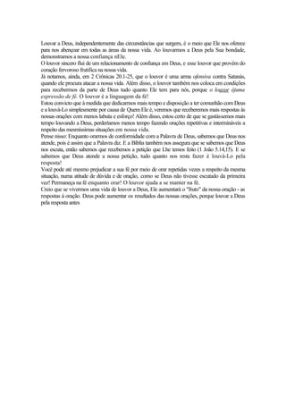 Louvar a Deus, independentemente das circunstâncias que surgem, é o meio que Ele nos oferece
para nos abençoar em todas as áreas da nossa vida. Ao louvarmos a Deus pela Sua bondade,
demonstramos a nossa confiança nEle.
O louvor sincero flui de um relacionamento de confiança em Deus, e esse louvor que provém do
coração fervoroso frutifica na nossa vida.
Já notamos, ainda, em 2 Crônicas 20.1-25, que o louvor é uma arma ofensiva contra Satanás,
quando ele procura atacar a nossa vida. Além disso, o louvor também nos coloca em condições
para recebermos da parte de Deus tudo quanto Ele tem para nós, porque o louvor éjuma
expressão de fé. O louvor é a linguagem da fé!
Estou convicto que à medida que dedicarmos mais tempo e disposição a ter comunhão com Deus
e a louvá-Lo simplesmente por causa de Quem Ele é, veremos que receberemos mais respostas às
nossas orações com menos labuta e esforço! Além disso, estou certo de que se gastássemos mais
tempo louvando a Deus, perderíamos menos tempo fazendo orações repetitivas e intermináveis a
respeito das mesmíssimas situações em nossa vida.
Pense nisso: Enquanto orarmos de conformidade com a Palavra de Deus, sabemos que Deus nos
atende, pois é assim que a Palavra diz. E a Bíblia também nos assegura que se sabemos que Deus
nos escuta, então sabemos que recebemos a petição que Lhe temos feito (1 João 5.14,15). E se
sabemos que Deus atende a nossa petição, tudo quanto nos resta fazer é louvá-Lo pela
resposta!
Você pode até mesmo prejudicar a sua fé por meio de orar repetidas vezes a respeito da mesma
situação, numa atitude de dúvida e de oração, como se Deus não tivesse escutado da primeira
vez! Permaneça na fé enquanto orar! O louvor ajuda a se manter na fé.
Creio que se vivermos uma vida de louvor a Deus, Ele aumentará o "fruto" da nossa oração - as
respostas à oração. Deus pode aumentar os resultados das nossas orações, porque louvar a Deus
pela resposta antes
 
