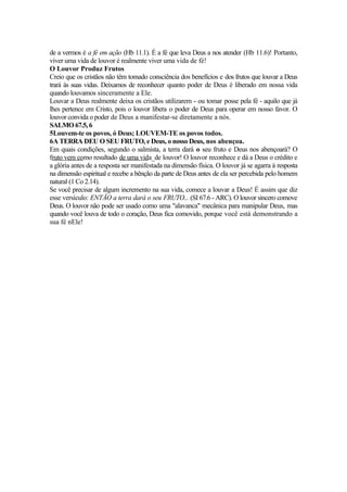 de a vermos é a fé em ação (Hb 11.1). É a fé que leva Deus a nos atender (Hb 11.6)! Portanto,
viver uma vida de louvor é realmente viver uma vida de fé!
O Louvor Produz Frutos
Creio que os cristãos não têm tomado consciência dos benefícios e dos frutos que louvar a Deus
trará às suas vidas. Deixamos de reconhecer quanto poder de Deus é liberado em nossa vida
quando louvamos sinceramente a Ele.
Louvar a Deus realmente deixa os cristãos utilizarem - ou tomar posse pela fé - aquilo que já
lhes pertence em Cristo, pois o louvor libera o poder de Deus para operar em nosso favor. O
louvor convida o poder de Deus a manifestar-se diretamente a nós.
SALMO 67.5, 6
5Louvem-te os povos, ó Deus; LOUVEM-TE os povos todos.
6A TERRA DEU O SEU FRUTO, e Deus, o nosso Deus, nos abençoa.
Em quais condições, segundo o salmista, a terra dará o seu fruto e Deus nos abençoará? O
fruto vem como resultado de uma vida_de louvor! O louvor reconhece e dá a Deus o crédito e
a glória antes de a resposta ser manifestada na dimensão física. O louvor já se agarra à resposta
na dimensão espiritual e recebe a bênção da parte de Deus antes de ela ser percebida pelo homem
natural (1 Co 2.14).
Se você precisar de algum incremento na sua vida, comece a louvar a Deus! É assim que diz
esse versículo: ENTÃO a terra dará o seu FRUTO... (SI 67.6 - ARC). O louvor sincero comove
Deus. O louvor não pode ser usado como uma "alavanca" mecânica para manipular Deus, mas
quando você louva de todo o coração, Deus fica comovido, porque você está demonstrando a
sua fé nEle!
 