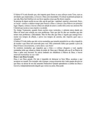 O Salmo 67.6 está dizendo que, não importa quais forem os seus esforços nesta Terra, nem as
atividades que empreendeu, se louvar a Deus com sinceridade e O colocar na primeira posição na
sua vida, Deus fará frutificar em seu favor aquelas coisas que lhe dizem respeito.
Se precisar de algum auxílio na sua vida, seja de qual tipo - espiritual, material, emocional, físico,
ou social - comece a dedicar tempo para buscar a Deus e colocar a Sua Palavra em primeiro
lugar. Depois, comece a louvar a Deus em atitude de amor e confie nEle como seu amoroso Pai
Celestial que escuta as suas orações e as atende.
No Antigo Testamento, quando foram escritos esses versículos, o salmista estava dando aos
filhos de Israel uma solução aos seus problemas. Note que não foi dito aos israelitas que não
teriam mais problemas e dificuldades. Mas foi lhes dito que Deus é Aquele que outorga livra-
mento nos tempos da aflição, e prove nos tempos de carestia, não importa qual seja a
situação!
O Salmo 67.6 não indica que não vai ter montanhas que tentarão prejudicá-lo na vida e impedi-lo
de receber o que Deus tem reservado para você. Mas certamente indica que quando o povo de
Deus O louva sinceramente, a terra dará o seu fruto!
Se existirem montanhas que impedem que o fruto e o reforço cheguem a você, aquelas
montanhas terão que afastar-se diante do poder de Deus que é liberado pela sua fé na Palavra de
Deus e pelos seus louvores! Se estiver andando em obediência à Palavra de Deus, o louvor
removerá montanhas na sua vida!
Deus é um Deus Grande
Deus é um Deus grande. Ele não é impedido de abençoar os Seus filhos, aconteça o que
acontecer no mundo. Por exemplo: não é porque a nossa economia não é tudo quanto deveria ser
que Deus vai deixar de nos dar aumentos financeiros! Quando aprendemos a confiar em Deus e
louvá-Lo independentemente daquilo que vemos na carne, Deus pode
 