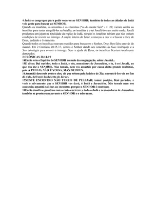4 Judá se congregou para pedir socorro ao SENHOR; também de todas as cidades de Judá
veio gente para buscar ao SENHOR.
Quando os moabitas, os amonitas e os edomitas ("os do monte Seir" - v. 22) vieram contra os
israelitas para tentar aniquilá-los na batalha, os israelitas e o rei Josafá tiveram muito medo. Josafá
proclamou um jejum na totalidade da região de Judá, porque os israelitas sabiam que não tinham
condições de resistir ao inimigo. A nação inteira de Israel começou a orar e a buscar a face de
Deus, pedindo o livramento.
Quando todos os israelitas estavam reunidos para buscarem o Senhor, Deus lhes falou através de
Jaaziel. Em 2 Crônicas 20.15-17, vemos o Senhor dando aos israelitas as Suas instruções e a
Sua estratégia para vencer o inimigo. Sem a ajuda de Deus, os israelitas ficariam totalmente
derrotados.
2 CRÔNICAS 20.14-19
14Então veio o Espírito do SENHOR no meio da congregação, sobre Jaaziel...
15E disse: Dai ouvidos, todo o Judá, e vós, moradores de Jerusalém, e tu, ó rei Josafá, ao
que vos diz o SENHOR. Não temais, nem vos assusteis por causa desta grande multidão,
pois A PELEJA NÃO É VOSSA, MAS DE DEUS.
16Amanhã descereis contra eles; eis que sobem pela ladeira de Ziz; encontrá-Ios-eis no fim
do vale, defronte do deserto de Jeruel.
17NESTE ENCONTRO NÃO TEREIS DE PELEJAR; tomai posição, ficai parados, e
vede o salvamento que o SENHOR vos dará, ó Judá e Jerusalém. Não temais nem vos
assusteis; amanhã saí-lhes ao encontro, porque o SENHOR é convosco.
18Então Josafá se prostrou com o rosto em terra; e todo o Judá e os moradores de Jerusalém
também se prostraram perante o SENHOR e o adoraram.
 