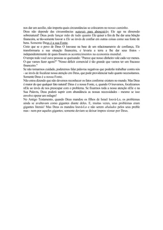 nos dar um auxílio, não importa quais circunstâncias se colocarem no nosso caminho.
Deus não depende das circunstâncias naturais para abençoá-lo; Ele age na dimensão
sobrenatural! Deus pode lançar mão de tudo quanto Ele quiser a fim de lhe dar uma bênção
financeira, se tão-somente louvar a Ele ao invés de confiar em outras coisas como sua fonte de
bens. Somente Deus é a sua Fonte.
Creio que se o povo de Deus O louvasse na base de um relacionamento de confiança, Ele
transformaria a sua situação financeira, e levaria a terra a lhe dar seus frutos -
independentemente de quais fossem os acontecimentos na economia mundial.
O tempo todo você ouve pessoas se queixando: "Parece que nosso dinheiro vale cada vez menos.
O que vamos fazer agora?" "Nosso déficit comercial é tão grande que vamos ter um fracasso
financeiro."
Se não tomarmos cuidado, poderemos falar palavras negativas que poderão trabalhar contra nós
- ao invés de focalizar nossa atenção em Deus, que pode providenciar tudo quanto necessitamos.
Somente Deus é a nossa Fonte.
Não estou dizendo que não devemos reconhecer os fatos conforme existem no mundo. Mas Deus
é maior do que qualquer fato natural! Deus é a nossa Fonte, e, quando O louvamos, focalizamos
nEle ao invés de nos preocupar com o problema. Se fixarmos toda a nossa atenção nEle e na
Sua Palavra, Deus poderá suprir com abundância as nossas necessidades - mesmo se isso
envolve operar um milagre!
No Antigo Testamento, quando Deus mandou os filhos de Israel louvá-Lo, os problemas
ainda se avultavam como gigantes diante deles. E, muitas vezes, seus problemas eram
gigantes literais! Mas Deus os mandou louvá-Lo e não serem abalados pelos seus proble
mas - nem por aqueles gigantes; somente deviam se deixar impres sionar por Deus.
 