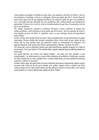 Uma maneira de chegar à condição em que toda a sua atenção se focaliza em Deus, e não no
seu problema, é mediante o louvor e a adoração a Deus por aquilo que Ele é. Assim, Deus Se
torna maior para você do que qualquer problema. Ele sempre é maior do que o seu problema,
mas você pode ficar tão enterrado nos seus problemas que é difícil manter uma perspectiva
apropriada. O louvor leva você de volta ao reconhecimento de que Deus é maior para você do
que o seu problema.
No Antigo Testamento, quando os israelitas louvaram a Deus conforme as ordens que
tinham recebido, a terra começou a fazer aquilo que devia fazer - dar um aumento de frutos e
uma bênção ao povo de Deus. E, repetidas vezes, os seus inimigos foram envergonhados
diante deles!
Louvar a Deus, pois, produz frutos na nossa vida em qualquer área em que precisamos de algum
incremento. Poucos cristãos têm tomado consciência disso. Estou certo de que muitos de nós
temos tido na vida aquelas áreas que pareciam resistir ao crescimento, ao progresso. Em
algumas daquelas áreas, parece que temos experimentado contínuas "quebras de safra."
Por muito que você se esforçasse, parecia que nada transformava aquelas situações ou a falta de
crescimento. Creio que Salmo 67.5,6 também fala a respeito daquelas áreas de difícil produção em
nossavida.
Em outras palavras, até mesmo nos lugares difíceis - nas áreas que têm resistido a uma
transformação - se mantivermos os nossos olhos afastados do problema e focalizados somente
em Deus, dando louvor a Ele, o próprio Deus vai fazer surgir frutos, por mais quebras de safra que
tenhamos sofrido no passado!
Existem outras áreas nas quais todos nós provavelmente precisamos experimentar algum socorro
na nossa vida. Cada um de nós, por exemplo, tem sonhos, desejos, dons e talentos que Deus
colocou dentro de nós. Mas muitos dentre nós não sabemos cultivar os nossos dons, nem usar de
modo produtivo os nossos talentos para a glória de Deus. Muitos
 