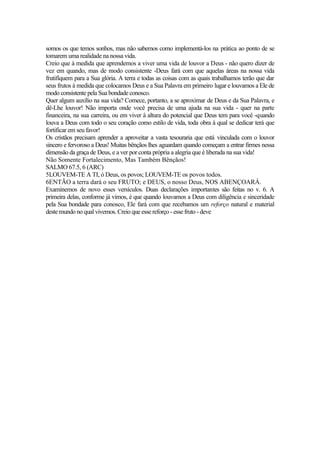 somos os que temos sonhos, mas não sabemos como implementá-los na prática ao ponto de se
tomarem uma realidade na nossa vida.
Creio que à medida que aprendemos a viver uma vida de louvor a Deus - não quero dizer de
vez em quando, mas de modo consistente -Deus fará com que aquelas áreas na nossa vida
frutifíquem para a Sua glória. A terra e todas as coisas com as quais trabalhamos terão que dar
seus frutos à medida que colocamos Deus e a Sua Palavra em primeiro lugar e louvamos a Ele de
modo consistente pela Sua bondade conosco.
Quer algum auxílio na sua vida? Comece, portanto, a se aproximar de Deus e da Sua Palavra, e
dê-Lhe louvor! Não importa onde você precisa de uma ajuda na sua vida - quer na parte
financeira, na sua carreira, ou em viver à altura do potencial que Deus tem para você -quando
louva a Deus com todo o seu coração como estilo de vida, toda obra à qual se dedicar terá que
fortificar em seu favor!
Os cristãos precisam aprender a aproveitar a vasta tesouraria que está vinculada com o louvor
sincero e fervoroso a Deus! Muitas bênçãos lhes aguardam quando começam a entrar firmes nessa
dimensão da graça de Deus, e a ver por conta própria a alegria que é liberada na sua vida!
Não Somente Fortalecimento, Mas Também Bênçãos!
SALMO 67.5, 6 (ARC)
5LOUVEM-TE A TI, ó Deus, os povos; LOUVEM-TE os povos todos.
6ENTÃO a terra dará o seu FRUTO; e DEUS, o nosso Deus, NOS ABENÇOARÁ.
Examinemos de novo esses versículos. Duas declarações importantes são feitas no v. 6. A
primeira delas, conforme já vimos, é que quando louvamos a Deus com diligência e sinceridade
pela Sua bondade para conosco, Ele fará com que recebamos um reforço natural e material
deste mundo no qual vivemos. Creio que esse reforço - esse fruto - deve
 