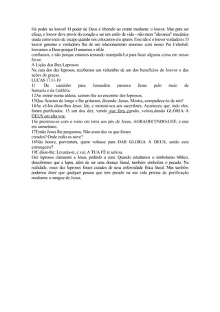 Há poder no louvor! O poder de Deus é liberado ao crente mediante o louvor. Mas para ser
eficaz, o louvor deve provir do coração e ser um estilo de vida - não mera "alavanca" mecânica
usada como meio de escape quando nos colocamos em apuros. Esse não é o louvor verdadeiro. O
louvor genuíno e verdadeiro flui de um relacionamento amoroso com nosso Pai Celestial;
louvamos a Deus porque O amamos e nEle
confiamos, e não porque estamos tentando manipulá-Lo para fazer alguma coisa em nosso
favor.
A Lição dos Dez Leprosos
Na cura dos dez leprosos, recebemos um vislumbre de um dos benefícios do louvor e das
ações de graças.
LUCAS 17.11-19
11 De caminho para Jerusalém passava Jesus pelo meio de
Samaria e da Galiléia.
12Ao entrar numa aldeia, saíram-lhe ao encontro dez leprosos,
13Que ficaram de longe e lhe gritaram, dizendo: Jesus, Mestre, compadece-te de nós!
14Ao vê-los disse-lhes Jesus: Ide, e mostrai-vos aos sacerdotes. Aconteceu que, indo eles,
foram purificados. 15 um dos dez, vendo_gue fora curado, voltou,dando GLÓRIA A
DEUS em alta voz,
16e prostrou-se com o rosto em terra aos pés de Jesus, AGRADECENDO-LHE; e este
era samaritano.
17Então Jesus lhe perguntou: Não eram dez os que foram
curados? Onde estão os nove?
18Não houve, porventura, quem voltasse para DAR GLORIA A DEUS, senão este
estrangeiro?
19E disse-lhe: Levanta-te, e vai; A TUA FÉ te salvou.
Dez leprosos clamaram a Jesus, pedindo a cura. Quando estudamos o simbolismo bíblico,
descobrimos que a lepra, além de ser uma doença literal, também simboliza o pecado. Na
realidade, esses dez leprosos foram curados de uma enfermidade física literal. Mas também
podemos dizer que qualquer pessoa que tem pecado na sua vida precisa da purificação
mediante o sangue de Jesus.
 