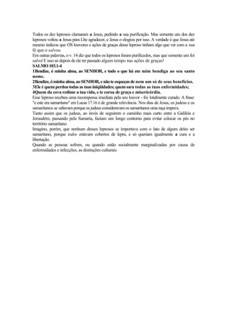 Todos os dez leprosos clamaram a Jesus, pedindo a sua purificação. Mas somente um dos dez
leprosos voltou a Jesus para Lhe agradecer, e Jesus o elogiou por isso. A verdade é que Jesus até
mesmo indicou que OS louvores e ações de graças desse leproso tinham algo que ver com a sua
fé que o salvou.
Em outras palavras, o v. 14 diz que todos os leprosos foram purificados, mas que somente um foi
salvol E isso só depois de ele ter passado algum tempo nas ações de graças!
SALMO 103.1-4
1Bendize, ó minha alma, ao SENHOR, e tudo o que há em mim bendiga ao seu santo
nome.
2Bendize,óminhaalma,aoSENHOR,enãoteesqueçasde nem um só de seus benefícios.
3Ele é quem perdoa todas as tuas iniqüidades; quem sara todas as tuas enfermidades;
4Quem da cova redime a tua vida, e te coroa de graça e misericórdia.
Esse leproso recebeu uma recompensa imediata pela seu louvor - foi lotalmente curado. A frase:
"e este era samaritano" em Lucas 17.16 é de grande relevância. Nos dias de Jesus, os judeus e os
samaritanos se odiavam porqueos judeus consideravam os samaritanos uma raça impura.
Tanto assim que os judeus, ao invés de seguirem o caminho mais curto entre a Galiléia e
Jerusalém, passando pela Samaria, faziam um longo contorno para evitar colocar os pés no
território samaritano.
Imagino, porém, que nenhum desses leprosos se importava com o lato de algum deles ser
samaritano, porque todos estavam cobertos de lepra, e só queriam igualmente a cura e a
libertação.
Quando as pessoas sofrem, ou quando estão socialmente marginalizadas por causa de
enfermidades e infecções, as distinções culturais
 