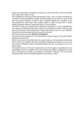 perdem a sua importância. Basicamente, as pessoas no mundo inteiro têm a mesma necessidade
de ter saúde e de se realizar na vida.
Esse samaritano foi o único que voltou para dar graças a Deus - mas, aos olhos da sociedade, era
um proscrito. Deus não olha para o homem da mesma maneira que as pessoas o fazem. O Seu
amor não conhece limitações. O amor de Deus é oferecido àqueles que a sociedade já tem
desconsiderado há muito tempo. Deus sempre atenderá o clamor de quem tem o coração
faminto, seja qual for a pessoa, e sejam quais forem os seus problemas.
Além disso, muitas vezes, quando lemos a história dos dez leprosos e vemos a ingratidão dos
nove que nunca voltaram para dar graças a Deus, nós os condenamos, dizendo: "Mas que coisa
terrível! Só um deles voltou a fim de louvar a Deus!" Mas muitas vezes nós, como os próprios
filhos de Deus, ficamos aquém dos louvores que Lhe devemos!
Dê Graças a Deus pelas Suas Bênçãos Abundantes!
Nunca devemos nos esquecer de viver numa atitude de ações de graças a Deus pelas bênçãos
abundantes que Ele nos dá.
Muitas vezes, os novos convertidos ficam bem emocionados ao se tornarem parte da família de
Deus, e seu louvor e gratidão a Deus são um refrigério espiritual para os demais. Às vezes, com
seus louvores exuberantes, deixam envergonhados alguns entre nós1 que nascemos de novo faz
algum tempo.
Por exemplo: certo jovem foi salvo recentemente num culto na igreja, e era gratificante ver sua
demonstração de louvor e gratidão a Deus. Seus louvores eram alegres e contagiantes. Ficou tão
grato a Deus pela sua salvação, que continuava exclamando: "Sinto-me como uma pessoa
novinha em folha. Sinto-me totalmente diferente! Sou novinho em folha!"
 