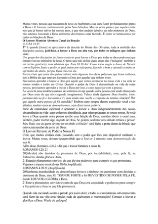 Muitas vezes, pessoas que nasceram de novo ou receberam a sua cura ficam profundamente gratas
a Deus e O louvam continuamente pelas Suas bênçãos. Mas às vezes parece que aqueles entre
nós que já fomos salvos há muitos anos, e que têm andado debaixo da mão protetora de Deus,
não estamos louvando a Deus conforme deveríamos estar fazendo. É como se tomássemos por
certas as bênçãos de Deus.
O Louvor Mantém Aberto o Canal da Benção
LUCAS 19.37
37 E quando [Jesus] se aproximava da descida do Monte das Oliveiras, toda a multidão dos
discípulos passou, jubi-losa, a louvar a Deus em alta voz, por todos os milagres que tinham
visto.
Um grupo dos discípulos de Jesus reuniu-se para louvar a Deus por todas as obras poderosas que
tinham visto no ministério de Jesus. O texto aqui não define quais eram elas ("milagres" também é
um termo genérico), mas sabemos que Atos 10.38 diz: Como Deus ungiu a Jesus de Nazaré
com o Espírito Santo e poder, o qual andou por toda parte, fazendo o bem e curando a todos os
oprimidos do diabo, porque Deus era com ele.
Parece claro que esses discípulos tinham visto algumas das obras poderosas que Jesus realizara,
pois a Bíblia diz que estavam louvando a Deus por aquelas que tinham visto.
Precisamos aprender a louvar a Deus por aquilo que vemos acontecer na nossa vida e na vida de
nossos irmãos e irmãs em Cristo. Quando o poder de Deus é demonstrado na vida de outra
pessoa, precisamos aprender a louvar a Deus por isso, e a nos regozijar com a pessoa.
Às vezes há uma tendência natural de sentirmos inveja quando outra pessoa está sendo abençoada
por Deus mais do que nós (segundo imaginamos). Talvez ainda digamos: Deus bendito, tenho
permanecido na fé e louvando a Ti, mas ainda não recebi a resposta às minhas orações! Por
que aquela outra pessoa já foi atendida? Embora nem sempre demos expressão vocal a tais
atitudes, muitas vezes as demonstramos, sem dizer uma palavra.
Parte da maturidade espiritual é aprender a louvar a Deus independentemente das nossas
circunstâncias na vida- quer tenhamos abundância, quer sejam pequenas as nossas posses. Se você
louva a Deus quando outra pessoa recebe uma bênção de Deus, mantém aberto o canal para,
também, poder receber algo da parte de Deus. Se, porém, acalentar uma atitude errônea e pensar:
Meu Deus, sou eu quem deveria ter recebido a bênção! você fecha a porta diante da bênção que
estava para receber da parte de Deus.
O Louvor Reveste de Poder a Nossa Fé
Creio que muitos cristãos estão passando sem o poder que lhes está disponível mediante o
louvor. Muitas vezes, deixam desapercebido que o louvor é mesmo uma demonstração da
sua fé.
Além disso, Romanos 4.20,21 diz que o louvor fortalece a nossa fé.
ROMANOS 4.20, 21
20[Abraão] não duvidou da promessa de Deus, por incredulidade; mas, pela fé, se
fortaleceu, dando glória a Deus,
21Estando plenamente convicto de que ele era poderoso para cumprir o que prometera.
Vejamos o mesmo versículo na Bíblia Amplificada.
ROMANOS 4.20,21 (Amplificada)
20Nenhuma incredulidade ou desconfiança levou-o a titubear ou questionar com dúvidas a
promessa de Deus, mas SE TORNOU FORTE e foi REVESTIDO DE PODER PELA FÉ,
dando LOUVOR e GLÓRIA a Deus.
21Estava plenamente convicto e certo de que Deus era capacitado e poderoso para cumprir
a Sua palavra e fazer o que Ele prometera.
Quando está encostado contra a parede, por assim dizer, e todas as circunstâncias estiverem contra
você fazer da sua vida uma bênção, nada de queixumes e murmurações! Comece a louvar e
glorifícar a Deus. Mude de enfoque!
 