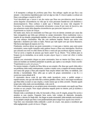 A fé transporta o enfoque do problema para Deus. Seu enfoque -aquilo em que fixa a sua
atenção - é da máxima importância para você ser algo na vida. E o louvor ajuda-o a colocar em
Deus o seu enfoque e mantê-lo nEle!
Você descobrirá que o louvor é um dos meios que Deus nos providenciou para ficarmos
acima daquelas circunstâncias na vida que às vezes procuram inundar-nos com desânimo e
desencorajamen-to. Deus conhece o poder que é liberado na nossa vida enquanto O
louvamos. Se começarmos a demonstrar ativamente a nossa fé por meio de louvá-Lo, nós
nos acharemos muito além daquelas circunstâncias que pareciam impossíveis!
Experimente as Ações de Graças
Há muitos anos, havia um missionário na China que vivia em derrota constante por causa das
lutas esmagadoras que tinha que enfrentar no campo missionário. Orava muitíssimas vezes a
respeito da sua situação, perguntando repetidas vezes a Deus por que não estava vendo resultados
nos seus esforços missionários. Mas não veio nenhuma resposta. Parecia que estava com
depressão e desânimo por todos os lados. Parecia que tudo aquilo com que mexia fracassava.
Não havia sinal algum de resposta do Céu.
Finalmente, resolveu deixar seu posto missionário e ir mais para o interior, para outro posto
missionário, numa região tranqüila onde pudesse buscar a Deus sem interrupções. Resolveu
que colocaria seu rosto no chão diante de Deus e oraria até que recebesse alguma resposta.
Você já ouviu a respeito de pessoas que fazem assim? Eu já. Dizem: "Vou embora para os
bosques (ou às montanhas, ou ao curral, ou para algum lugar) e orarei até obter a minha
resposta!"
Quando esse missionário chegou no posto missionário, bem no interior da China, entrou, e
notou de imediato um lembrete pendurado na parede, que captou a sua atenção. Estava escrito:
"Experimente as ações de graças.'"
No mesmo instante, o Espírito de Deus falou ao seu coração e lhe disse que aquilo tinha sido o
seu problema; tinha orado continuamente, e muitas e muitas vezes, a respeito da mesma situação,
sem nunca dar graças a Deus pela resposta! Suas orações tinham sido feitas, na realidade, com
dúvidas e incredulidade. Deus sabia que as ações de graças aumentariam a sua fé, e o
manteriam numa atitude de fé.
O missionário deu-se conta de que tinha orado incontáveis vezes, e pedido sempre e
repetitivamente, mas que não tinha tido a mínima gratidão a Deus. Isto é: nem sequer reconhecera
que Deus tinha escutado as suas orações, e muito menos que as tinha atendido. Durante aquele
tempo todo, tinha orado com incredulidade, e não com fé.
Ele voltou imediatamente ao seu próprio posto missionário, emocionado com aquilo que Deus
revelara ao seu coração. Nem sequer pernoitou naquele posto no interior, pois já recebera a
sua resposta do Céu!
Durante toda a caminhada de volta, foi louvando a Deus, com fé singela, porque Ele ouvira e
atendera as suas orações. Enquanto fazia assim, todo vestígio de depressão, decepção,
desânimo e derrota foi tirado dele. Até chegar no posto missionário, tinha tamanho reavivamen-to
no seu próprio coração que Deus o usou poderosamente para evange-lizar aquela área inteira!
Veja bem: esse missionário tinha conhecido o poder da oração, mas passou a reconhecer que
tinha negligenciado o poder do louvor. Chegou
 