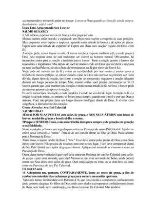 a compreender o tremendo poder no louvor. Louvar a Deus quando a situação ainda parece
desoladora - a fé é isso!
Deus Está Aguardando Seu Louvor
SALMO 65.1 (ARC)
1 A ti, ó Deus, espera o louvor em Siâo, e a ti se pagará o voto.
Muitos crentes estão orando; e esperando em Deus para receber a resposta às suas petições.
Mas enquanto você espera a resposta, aguarde numa atitude de louvor e de ações de graças.
Espere com uma atitude de expectativa! Espere em Deus com oração! Espere em Deus com
fé!
A oração pede, mas o louvor recebe. O louvor recebe a resposta mediante a fé, e rende graças a
Deus pela resposta antes de esta realmente ser visível ao homem natural. Obviamente, há
momentos certos para a oração e também para o louvor. Tanto a oração quanto o louvor são
necessários e importantes. Mas depois de você ter orado e crido em Deus que receberá a resposta
na base da Sua Palavra, já veio a hora de permanecer na fé por meio de louvá-Lo.
Você pode até mesmo sair da fé e entrar na incredulidade por orar muitas e muitas vezes a
respeito da mesma petição, se estiver orando como se Deus não ouvisse da primeira vez. Sem
dúvida, alguns tipos de oração, tais como a oração de intercessão, requerem a oração diligente
durante um longo período de tempo. Mas, mesmo então, você precisa permanecer na fé. O
louvor garante que você mantém seu coração e mente numa atitude de fé; por isso, o louvor pode
até mesmo apressar a resposta à oração.
Existem vários tipos de oração, e cada um deles é válido no seu devido lugar. A oração da fé, e a
oração do acordo mútuo, no entanto, só levam pouco tempo, quando orar com fé e crer que Deus o
atendeu. Você não precisa fazer um longo discurso teológico diante de Deus. É só orar com
singeleza, e diretamente do coração.
Como Abordar Seu Pai Celestial
SALMO 100.4,5
4Entrai POR SUAS PORTAS com ações de graça, e NOS SEUS ÁTRIOS com hinos de
louvor; rendei-lhe graças e bendizei-lhe o nome.
5Porque o SENHOR é bom, a sua misericórdia dura para sempre, e de geração em geração
a sua fidelidade.
Nesse versículo, achamos um segredo para entrar na Presença do nosso Pai Celestial. A palavra-
chave nesse versículo é "entrar." Trata-se de um convite aberto ao filho de Deus. Passe adiante
para a Presença de Deus!
Além disso, o sujeito oculto da frase é "vós." Você deve entrar pelas portas de Deus e nos Seus
átrios com louvor. Não precisa de terceiros para orar no seu lugar. Você deve comparecer diante
do Seu Pai Celestial com ações de graças e louvor. Aplique esse versículo a si mesmo e entre na
Presença de Deus.
Outra chave nesse versículo é que você deve entrar na Presença do seu Pai Celestial com ações
de graça - quer sinta vontade, quer não! Mesmo se não tiver um tostão no bolso, ainda poderá
entrar nos Seus átrios com ações de graça. Quer esteja alegre ou triste, ou se sinta bem ou mal,
entre na Presença do seu Pai Celestial.
HEBREUS 4.16
16 Acheguemo-nos, portanto, CONFIADAMENTE, junto ao trono da graça, a fim de
recebermos misericórdia e acharmos graça para socorro em ocasião oportuna.
Todos nós temos familiaridade com Hebreus 4.16, que nos convida a comparecer confiadamente
junto ao trono da graça. Os filhos de Deus estão convidados a comparecer confiadamente diante
de Deus, sem medo nem condenação, pois Deus é o nosso Pai Celestial. Mas também
 