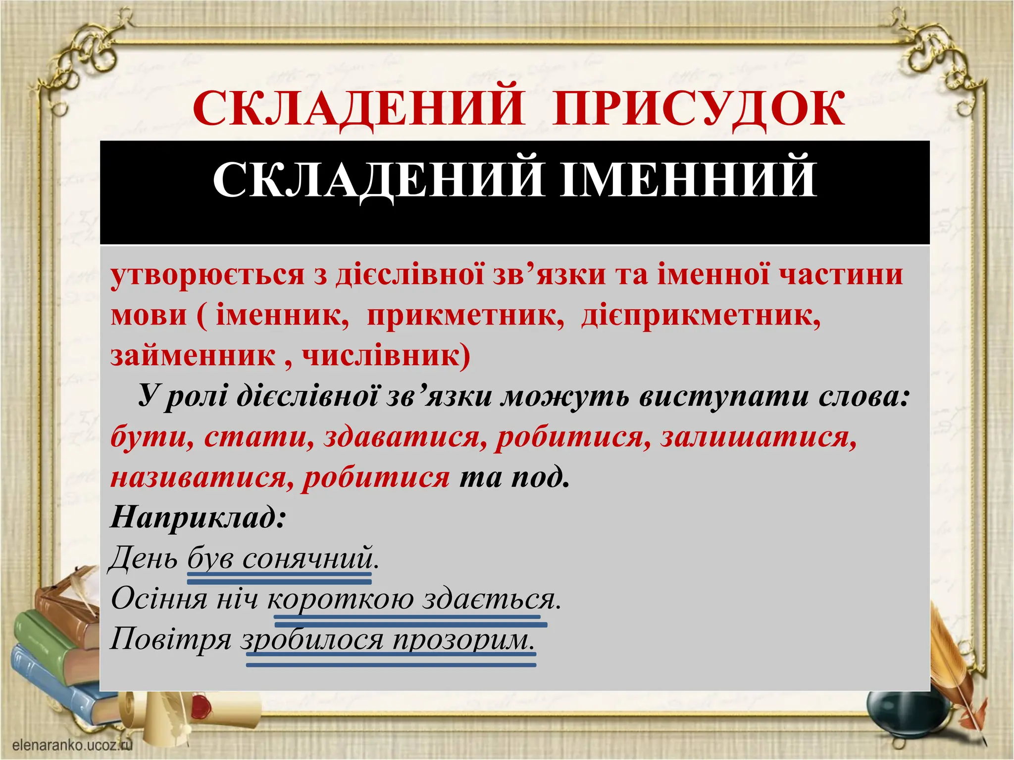 СКЛАДЕНИЙ ПРИСУДОК
СКЛАДЕНИЙ ІМЕННИЙ
утворюється з дієслівної зв’язки та іменної частини
мови ( іменник, прикметник, дієприкметник,
займенник , числівник)
У ролі дієслівної зв’язки можуть виступати слова:
бути, стати, здаватися, робитися, залишатися,
називатися, робитися та под.
Наприклад:
День був сонячний.
Осіння ніч короткою здається.
Повітря зробилося прозорим.
 