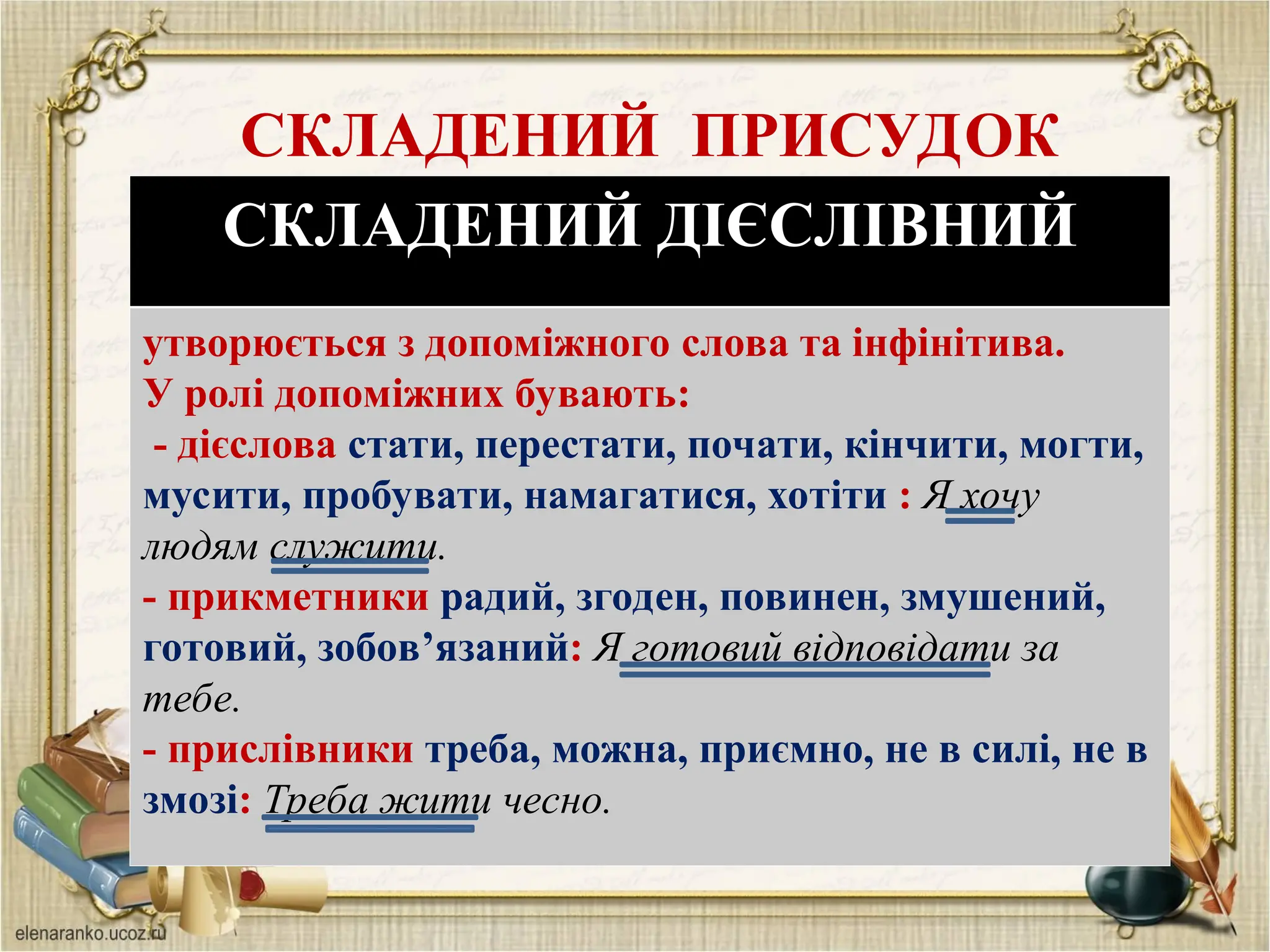 СКЛАДЕНИЙ ПРИСУДОК
СКЛАДЕНИЙ ДІЄСЛІВНИЙ
утворюється з допоміжного слова та інфінітива.
У ролі допоміжних бувають:
- дієслова стати, перестати, почати, кінчити, могти,
мусити, пробувати, намагатися, хотіти : Я хочу
людям служити.
- прикметники радий, згоден, повинен, змушений,
готовий, зобов’язаний: Я готовий відповідати за
тебе.
- прислівники треба, можна, приємно, не в силі, не в
змозі: Треба жити чесно.
 