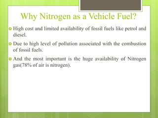 Why Nitrogen as a Vehicle Fuel?
 High cost and limited availability of fossil fuels like petrol and
diesel.
 Due to high level of pollution associated with the combustion
of fossil fuels.
 And the most important is the huge availability of Nitrogen
gas(78% of air is nitrogen).
 