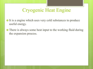 Cryogenic Heat Engine
 It is a engine which uses very cold substances to produce
useful energy.
 There is always some heat input to the working fluid during
the expansion process.
 