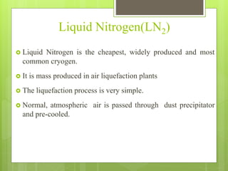 Liquid Nitrogen(LN2)
 Liquid Nitrogen is the cheapest, widely produced and most
common cryogen.
 It is mass produced in air liquefaction plants
 The liquefaction process is very simple.
 Normal, atmospheric air is passed through dust precipitator
and pre-cooled.
 