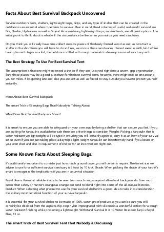 Facts About Best Survival Backpack Uncovered
Survival outdoors tents, shelters, lightweight tarps, bivys, and any type of shelter that can be created in the
outdoors is an essential when it pertains to survival. Bear in mind, the 4 columns of useful, real-world survival are
Fire, Shelter, Hydrations as well as Signal. As a sanctuary, lightweight tarps, survival tents, are all great options. The
initial point to think about is what will the circumstance be like when you realize you need sanctuary.
Do you think you will really have time collect massive pieces of flawlessly formed wood as well as construct a
shelter in the short time you will have to do so? Yes, we concur these sanctuaries interest exercise with, kind of like
having fun with legos as a kid, the outdoors is filled with many materials to develop a survival sanctuary with.
The Best Strategy To Use For Best Survival Tent
The assumption is that one might not need a shelter if they can just crawl right into a cavern, gap or protrusion.
Sure those places may be a good substitute for the best survival tents, however, there might not be one around
you for miles. If it's getting late and also you are lost as well as forced to stay outside you have to protect yourself
instantly.
More About Best Survival Backpack
The smart Trick of Sleeping Bags That Nobody is Talking About
What Does Best Survival Backpack Mean?
It is smart to ensure you are able to safeguard on your own asap by bring a shelter that can secure you fast. If you
are looking for tarpaulins available for sale there are a few things to consider: Weight: Picking a tarpaulin that is
water resistant yet lightweight will be type in ensuring you will certainly agree to carry it as an item of your survival
set so even if you are just taking place a day trip a light-weight tarpaulin can be extremely hand if you locate on
your own shed and also in requirement of shelter for an inconvenient night out.
Some Known Facts About Sleeping Bags.
It's additionally important to consider just how much ground cover you will certainly require. The tiniest size we
advise to use for a sufficient survival sanctuary is 8 foot by 10 foot. Shade: When picking the shade of your tarp it's
smart to recognize the implications if you are in a survival situation.
Royal blue is the most reliable shade to be seen from much ranges against all-natural backgrounds. Even much
better than safety or hunter's orange as orange can tend to blend right into some of the all-natural histories.
Product: When selecting what product to use for your survival shelter it's a good idea to take into consideration
the solitary most beneficial function of your survival tarpaulin.
It is essential for your survival shelter to be made of 100% water-proof product so you can be sure you will
certainly be shielded from the aspects. Rip-stop nylon impregnated with silicone is a wonderful option for a tough
water resistant finishing while preserving a lightweight. Withstand Survival 8' X 10 Water Resistant Tarp is Royal
Blue, 13 oz.
The smart Trick of Best Survival Tent That Nobody is Discussing
 