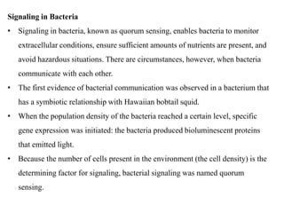 Signaling in Bacteria
• Signaling in bacteria, known as quorum sensing, enables bacteria to monitor
extracellular conditions, ensure sufficient amounts of nutrients are present, and
avoid hazardous situations. There are circumstances, however, when bacteria
communicate with each other.
• The first evidence of bacterial communication was observed in a bacterium that
has a symbiotic relationship with Hawaiian bobtail squid.
• When the population density of the bacteria reached a certain level, specific
gene expression was initiated: the bacteria produced bioluminescent proteins
that emitted light.
• Because the number of cells present in the environment (the cell density) is the
determining factor for signaling, bacterial signaling was named quorum
sensing.
 