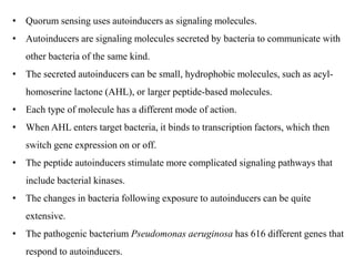 • Quorum sensing uses autoinducers as signaling molecules.
• Autoinducers are signaling molecules secreted by bacteria to communicate with
other bacteria of the same kind.
• The secreted autoinducers can be small, hydrophobic molecules, such as acyl-
homoserine lactone (AHL), or larger peptide-based molecules.
• Each type of molecule has a different mode of action.
• When AHL enters target bacteria, it binds to transcription factors, which then
switch gene expression on or off.
• The peptide autoinducers stimulate more complicated signaling pathways that
include bacterial kinases.
• The changes in bacteria following exposure to autoinducers can be quite
extensive.
• The pathogenic bacterium Pseudomonas aeruginosa has 616 different genes that
respond to autoinducers.
 
