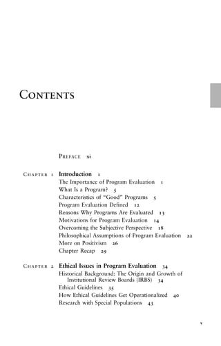 Contents
PREFACE xi
Chapter 1 Introduction 1
The Importance of Program Evaluation 1
What Is a Program? 5
Characteristics of “Good” Programs 5
Program Evaluation Defined 12
Reasons Why Programs Are Evaluated 13
Motivations for Program Evaluation 14
Overcoming the Subjective Perspective 18
Philosophical Assumptions of Program Evaluation 22
More on Positivism 26
Chapter Recap 29
Chapter 2 Ethical Issues in Program Evaluation 34
Historical Background: The Origin and Growth of
Institutional Review Boards (IRBS) 34
Ethical Guidelines 35
How Ethical Guidelines Get Operationalized 40
Research with Special Populations 43
v
 