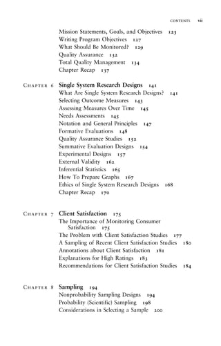 Mission Statements, Goals, and Objectives 123
Writing Program Objectives 127
What Should Be Monitored? 129
Quality Assurance 132
Total Quality Management 134
Chapter Recap 137
Chapter 6 Single System Research Designs 141
What Are Single System Research Designs? 141
Selecting Outcome Measures 143
Assessing Measures Over Time 145
Needs Assessments 145
Notation and General Principles 147
Formative Evaluations 148
Quality Assurance Studies 152
Summative Evaluation Designs 154
Experimental Designs 157
External Validity 162
Inferential Statistics 165
How To Prepare Graphs 167
Ethics of Single System Research Designs 168
Chapter Recap 170
Chapter 7 Client Satisfaction 175
The Importance of Monitoring Consumer
Satisfaction 175
The Problem with Client Satisfaction Studies 177
A Sampling of Recent Client Satisfaction Studies 180
Annotations about Client Satisfaction 181
Explanations for High Ratings 183
Recommendations for Client Satisfaction Studies 184
Chapter 8 Sampling 194
Nonprobability Sampling Designs 194
Probability (Scientific) Sampling 198
Considerations in Selecting a Sample 200
contents vii
 