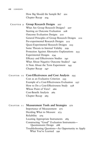 How Big Should the Sample Be? 201
Chapter Recap 204
Chapter 9 Group Research Designs 207
What Are Group Research Designs? 207
Starting an Outcome Evaluation 208
Outcome Evaluation Designs 210
General Principles of Group Research Designs 212
Pre-experimental Research Designs 212
Quasi-Experimental Research Designs 223
Some Threats to Internal Validity 229
Protection Against Alternative Explanations 233
Experimental Designs 234
Efficacy and Effectiveness Studies 241
What About Negative Outcome Studies? 242
A Note About the Term Experiment 245
Chapter Recap 247
Chapter 10 Cost-Effectiveness and Cost Analysis 255
Cost as an Evaluative Criterion 255
Example of a Cost-Effectiveness Evaluation 257
How to Do a Cost-Effectiveness Study 258
Whose Point of View? 260
Cost-Benefit Analysis 262
Chapter Recap 265
Chapter 11 Measurement Tools and Strategies 271
Importance of Measurement 271
Deciding What to Measure 273
Reliability 275
Locating Appropriate Instruments 285
Constructing “Good” Evaluation Instruments—
Questionnaire Design 288
Troubleshooting Questions—An Opportunity to Apply
What You’ve Learned 291
viii contents
 