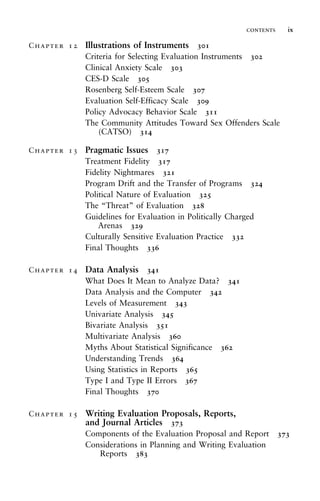 Chapter 12 Illustrations of Instruments 301
Criteria for Selecting Evaluation Instruments 302
Clinical Anxiety Scale 303
CES-D Scale 305
Rosenberg Self-Esteem Scale 307
Evaluation Self-Efficacy Scale 309
Policy Advocacy Behavior Scale 311
The Community Attitudes Toward Sex Offenders Scale
(CATSO) 314
Chapter 13 Pragmatic Issues 317
Treatment Fidelity 317
Fidelity Nightmares 321
Program Drift and the Transfer of Programs 324
Political Nature of Evaluation 325
The “Threat” of Evaluation 328
Guidelines for Evaluation in Politically Charged
Arenas 329
Culturally Sensitive Evaluation Practice 332
Final Thoughts 336
Chapter 14 Data Analysis 341
What Does It Mean to Analyze Data? 341
Data Analysis and the Computer 342
Levels of Measurement 343
Univariate Analysis 345
Bivariate Analysis 351
Multivariate Analysis 360
Myths About Statistical Significance 362
Understanding Trends 364
Using Statistics in Reports 365
Type I and Type II Errors 367
Final Thoughts 370
Chapter 15 Writing Evaluation Proposals, Reports,
and Journal Articles 373
Components of the Evaluation Proposal and Report 373
Considerations in Planning and Writing Evaluation
Reports 383
contents ix
 