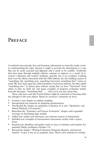 Preface
A textbook must provide, first and foremost, information to assist the reader in bet-
ter understanding the topic. Second, it ought to provide the information in a way
that can be easily accessed and digested, and it needs to be credible. Textbooks
that have gone through multiple editions continue to improve as a result of re-
viewers’ comments and readers’ feedback, and this one is no exception. Looking
back over the efforts associated with this Fifth Edition, the old wedding custom of
“something old, something new, something borrowed, something blue” comes to
mind. We have built upon the solid foundation of previous editions, but then added
“something new.” It almost goes without saying that we have “borrowed” from
others in that we both cite and quote examples of program evaluation studies
from the literature. “Something blue” . . . well, we’re not sure about that.
Those who have used the Fourth Edition might be interested in knowing what
has changed in this new edition. Based on reviewers’ comments we have:
• Created a new chapter to explain sampling.
• Incorporated new material on designing questionnaires.
• Overhauled the chapter on qualitative evaluation. It is now “Qualitative and
Mixed Methods in Evaluation.”
• Reworked the “Formative and Process Evaluation” chapter with expanded
coverage on developing logic models.
• Added new studies and references; new Internet sources of information.
• Included new examples of measurement instruments (scales) with a macro
focus.
• Inserted new checklists and guides (such as ways to minimize and monitor for
potential fidelity problems—Chapter 13).
• Revised the chapter “Writing Evaluation Proposals, Reports, and Journal
Articles” to give it less of an academic slant. There’s new material on writing
xi
 