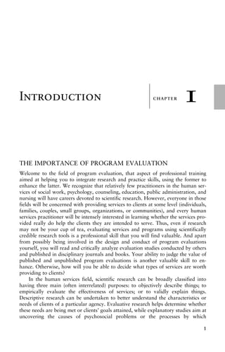 CHAPTER
±
±
±
±
±
±
±
±
±
±
±
±
±
±
±
±
±
±
±
±
±
±
±
±
±
±
±
±
±
±
±
±
±
±
1
Introduction
THE IMPORTANCE OF PROGRAM EVALUATION
Welcome to the field of program evaluation, that aspect of professional training
aimed at helping you to integrate research and practice skills, using the former to
enhance the latter. We recognize that relatively few practitioners in the human ser-
vices of social work, psychology, counseling, education, public administration, and
nursing will have careers devoted to scientific research. However, everyone in those
fields will be concerned with providing services to clients at some level (individuals,
families, couples, small groups, organizations, or communities), and every human
services practitioner will be intensely interested in learning whether the services pro-
vided really do help the clients they are intended to serve. Thus, even if research
may not be your cup of tea, evaluating services and programs using scientifically
credible research tools is a professional skill that you will find valuable. And apart
from possibly being involved in the design and conduct of program evaluations
yourself, you will read and critically analyze evaluation studies conducted by others
and published in disciplinary journals and books. Your ability to judge the value of
published and unpublished program evaluations is another valuable skill to en-
hance. Otherwise, how will you be able to decide what types of services are worth
providing to clients?
In the human services field, scientific research can be broadly classified into
having three main (often interrelated) purposes: to objectively describe things; to
empirically evaluate the effectiveness of services; or to validly explain things.
Descriptive research can be undertaken to better understand the characteristics or
needs of clients of a particular agency. Evaluative research helps determine whether
these needs are being met or clients’ goals attained, while explanatory studies aim at
uncovering the causes of psychosocial problems or the processes by which
1
 
