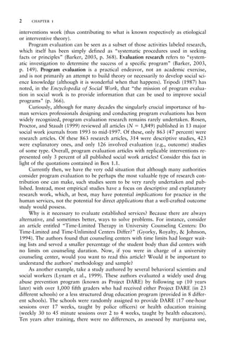 interventions work (thus contributing to what is known respectively as etiological
or interventive theory).
Program evaluation can be seen as a subset of those activities labeled research,
which itself has been simply defined as “systematic procedures used in seeking
facts or principles” (Barker, 2003, p. 368). Evaluation research refers to “system-
atic investigation to determine the success of a specific program” (Barker, 2003,
p. 149). Program evaluation is a practical endeavor, not an academic exercise,
and is not primarily an attempt to build theory or necessarily to develop social sci-
ence knowledge (although it is wonderful when that happens). Tripodi (1987) has
noted, in the Encyclopedia of Social Work, that “the mission of program evalua-
tion in social work is to provide information that can be used to improve social
programs” (p. 366).
Curiously, although for many decades the singularly crucial importance of hu-
man services professionals designing and conducting program evaluations has been
widely recognized, program evaluation research remains rarely undertaken. Rosen,
Proctor, and Staudt (1999) reviewed all articles (N = 1,849) published in 13 major
social work journals from 1993 to mid-1997. Of these, only 863 (47 percent) were
research articles. Of these 863 research articles, 314 were descriptive studies, 423
were explanatory ones, and only 126 involved evaluation (e.g., outcome) studies
of some type. Overall, program evaluation articles with replicable interventions re-
presented only 3 percent of all published social work articles! Consider this fact in
light of the quotations contained in Box 1.1.
Currently then, we have the very odd situation that although many authorities
consider program evaluation to be perhaps the most valuable type of research con-
tribution one can make, such studies seem to be very rarely undertaken and pub-
lished. Instead, most empirical studies have a focus on descriptive and explanatory
research work, which, at best, may have potential implications for practice in the
human services, not the potential for direct applications that a well-crafted outcome
study would possess.
Why is it necessary to evaluate established services? Because there are always
alternative, and sometimes better, ways to solve problems. For instance, consider
an article entitled “Time-Limited Therapy in University Counseling Centers: Do
Time-Limited and Time-Unlimited Centers Differ?” (Gyorky, Royalty, & Johnson,
1994). The authors found that counseling centers with time limits had longer wait-
ing lists and served a smaller percentage of the student body than did centers with
no limits on counseling duration. Now, if you were in charge of a university
counseling center, would you want to read this article? Would it be important to
understand the authors’ methodology and sample?
As another example, take a study authored by several behavioral scientists and
social workers (Lynam et al., 1999). These authors evaluated a widely used drug
abuse prevention program (known as Project DARE) by following up (10 years
later) with over 1,000 fifth graders who had received either Project DARE (in 23
different schools) or a less structured drug education program (provided in 8 differ-
ent schools). The schools were randomly assigned to provide DARE (17 one-hour
sessions over 17 weeks, taught by police officers) or health education training
(weekly 30 to 45 minute sessions over 2 to 4 weeks, taught by health educators).
Ten years after training, there were no differences, as assessed by marijuana use,
2 chapter 1
 