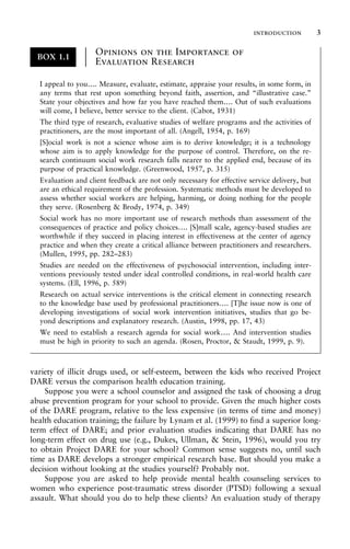 variety of illicit drugs used, or self-esteem, between the kids who received Project
DARE versus the comparison health education training.
Suppose you were a school counselor and assigned the task of choosing a drug
abuse prevention program for your school to provide. Given the much higher costs
of the DARE program, relative to the less expensive (in terms of time and money)
health education training; the failure by Lynam et al. (1999) to find a superior long-
term effect of DARE; and prior evaluation studies indicating that DARE has no
long-term effect on drug use (e.g., Dukes, Ullman, & Stein, 1996), would you try
to obtain Project DARE for your school? Common sense suggests no, until such
time as DARE develops a stronger empirical research base. But should you make a
decision without looking at the studies yourself? Probably not.
Suppose you are asked to help provide mental health counseling services to
women who experience post-traumatic stress disorder (PTSD) following a sexual
assault. What should you do to help these clients? An evaluation study of therapy
BOX 1.1
Opinions on the Importance of
Evaluation Research
±
±
±
±
±
±
±
±
±
±
±
±
I appeal to you…. Measure, evaluate, estimate, appraise your results, in some form, in
any terms that rest upon something beyond faith, assertion, and “illustrative case.”
State your objectives and how far you have reached them…. Out of such evaluations
will come, I believe, better service to the client. (Cabot, 1931)
The third type of research, evaluative studies of welfare programs and the activities of
practitioners, are the most important of all. (Angell, 1954, p. 169)
[S]ocial work is not a science whose aim is to derive knowledge; it is a technology
whose aim is to apply knowledge for the purpose of control. Therefore, on the re-
search continuum social work research falls nearer to the applied end, because of its
purpose of practical knowledge. (Greenwood, 1957, p. 315)
Evaluation and client feedback are not only necessary for effective service delivery, but
are an ethical requirement of the profession. Systematic methods must be developed to
assess whether social workers are helping, harming, or doing nothing for the people
they serve. (Rosenberg & Brody, 1974, p. 349)
Social work has no more important use of research methods than assessment of the
consequences of practice and policy choices…. [S]mall scale, agency-based studies are
worthwhile if they succeed in placing interest in effectiveness at the center of agency
practice and when they create a critical alliance between practitioners and researchers.
(Mullen, 1995, pp. 282–283)
Studies are needed on the effectiveness of psychosocial intervention, including inter-
ventions previously tested under ideal controlled conditions, in real-world health care
systems. (Ell, 1996, p. 589)
Research on actual service interventions is the critical element in connecting research
to the knowledge base used by professional practitioners…. [T]he issue now is one of
developing investigations of social work intervention initiatives, studies that go be-
yond descriptions and explanatory research. (Austin, 1998, pp. 17, 43)
We need to establish a research agenda for social work…. And intervention studies
must be high in priority to such an agenda. (Rosen, Proctor, & Staudt, 1999, p. 9).
introduction 3
 