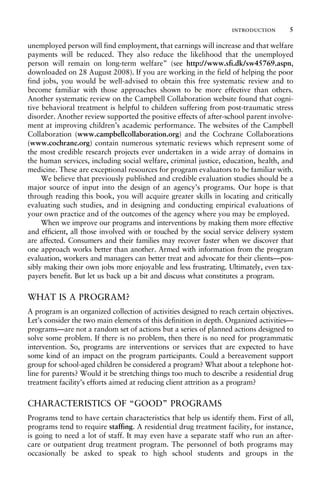 unemployed person will find employment, that earnings will increase and that welfare
payments will be reduced. They also reduce the likelihood that the unemployed
person will remain on long-term welfare” (see http://www.sfi.dk/sw45769.aspn,
downloaded on 28 August 2008). If you are working in the field of helping the poor
find jobs, you would be well-advised to obtain this free systematic review and to
become familiar with those approaches shown to be more effective than others.
Another systematic review on the Campbell Collaboration website found that cogni-
tive behavioral treatment is helpful to children suffering from post-traumatic stress
disorder. Another review supported the positive effects of after-school parent involve-
ment at improving children’s academic performance. The websites of the Campbell
Collaboration (www.campbellcollaboration.org) and the Cochrane Collaborations
(www.cochrane.org) contain numerous sytematic reviews which represent some of
the most credible research projects ever undertaken in a wide array of domains in
the human services, including social welfare, criminal justice, education, health, and
medicine. These are exceptional resources for program evaluators to be familiar with.
We believe that previously published and credible evaluation studies should be a
major source of input into the design of an agency’s programs. Our hope is that
through reading this book, you will acquire greater skills in locating and critically
evaluating such studies, and in designing and conducting empirical evaluations of
your own practice and of the outcomes of the agency where you may be employed.
When we improve our programs and interventions by making them more effective
and efficient, all those involved with or touched by the social service delivery system
are affected. Consumers and their families may recover faster when we discover that
one approach works better than another. Armed with information from the program
evaluation, workers and managers can better treat and advocate for their clients—pos-
sibly making their own jobs more enjoyable and less frustrating. Ultimately, even tax-
payers benefit. But let us back up a bit and discuss what constitutes a program.
WHAT IS A PROGRAM?
A program is an organized collection of activities designed to reach certain objectives.
Let’s consider the two main elements of this definition in depth. Organized activities—
programs—are not a random set of actions but a series of planned actions designed to
solve some problem. If there is no problem, then there is no need for programmatic
intervention. So, programs are interventions or services that are expected to have
some kind of an impact on the program participants. Could a bereavement support
group for school-aged children be considered a program? What about a telephone hot-
line for parents? Would it be stretching things too much to describe a residential drug
treatment facility’s efforts aimed at reducing client attrition as a program?
CHARACTERISTICS OF “GOOD” PROGRAMS
Programs tend to have certain characteristics that help us identify them. First of all,
programs tend to require staffing. A residential drug treatment facility, for instance,
is going to need a lot of staff. It may even have a separate staff who run an after-
care or outpatient drug treatment program. The personnel of both programs may
occasionally be asked to speak to high school students and groups in the
introduction 5
 