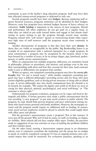 community as part of the facility’s drug education program. Staff may have their
time allocated among several programs or dedicated to only one.
Second, programs usually have their own budgets. Because employing staff re-
quires financial resources, programs sometimes can be identified by their budgets.
However, some fine programs have minimal budgets because of heavy reliance on
volunteers. Stable funding is important to the success of most programs. Morale
and performance fall when employees do not get paid on a regular basis, or
when they are asked to put aside normal duties and engage in last minute fund-
raising or grant writing to get the program through several more months.
Programs started with “soft money” (grants or nonrecurring funds) often experi-
ence high rates of staff turnover until the programs secure some continuity in
funding.
Another characteristic of programs is that they have their own identity. In
short, they are visible or recognizable by the public. Big Brothers/Big Sisters is an
example of an organization with a national reputation for a single program. In
some communities, a program may be recognized by the location where it has
been housed for a number of years, or by its unique slogan, sign, letterhead, spokes-
person, or public service announcements.
When an organization has multiple programs, differences are sometimes found
in philosophy, policies or procedures, and mission, and perhaps even in the way
their corresponding staffs dress and how they account for their time. Such contrasts
make it easy to differentiate one program from another.
Within an agency, one outpatient counseling program may have the service phi-
losophy that “no one is turned away,” while another outpatient counseling pro-
gram may have a different philosophy—providing service only for those who meet
certain eligibility guidelines, such as having private insurance or being able to afford
to pay. A service philosophy may also clearly communicate how the clientele is to
be treated, for example, “We respect the dignity and worth of all those we serve in
caring for their physical, spiritual, psychological, and social well-being” or “The
customer is always right.”
Unfortunately for program evaluators, programs can be vague and hard to dis-
tinguish and define. A former governor once made a public announcement that he
was unveiling “a new program” to put state social workers in public schools. The
program, he said, should help prevent dropouts and poor achievement among stu-
dents who faced serious personal and family problems. However, the newspaper ac-
count said the program would require no additional staff or funding. In essence,
some social services employees would be placed in schools that could supply them
with office space and phones.
Did the governor’s announcement create a program? Not in this instance. It
never got off the ground. Why not? It had no name, no staff, no funding, no slogan,
no visibility. Most schools did not have surplus office space. Further, the governor
made no suggestion of any new activities or ways of tackling the problems children
and their families faced.
On the other hand, starting a bereavement support group in an elementary
school, even if volunteers contribute the leadership and the group has no budget
to speak of, could be considered a program if it has an ongoing presence and a pre-
sumed impact that could be measured. For evaluation purposes, speaking to an
6 chapter 1
 