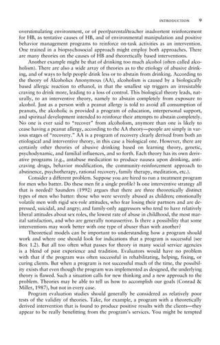 overstimulating environment, or of peer/parental/teacher inadvertent reinforcement
for HB, as tentative causes of HB, and of environmental manipulation and positive
behavior management programs to reinforce on-task activities as an intervention.
One trained in a biopsychosocial approach might employ both approaches. There
are many theories on the causes of HB and theoretically based interventions.
Another example might be that of drinking too much alcohol (often called alco-
holism). There are also a wide array of theories as to the etiology of abusive drink-
ing, and of ways to help people drink less or to abstain from drinking. According to
the theory of Alcoholics Anonymous (AA), alcoholism is caused by a biologically
based allergic reaction to ethanol, in that the smallest sip triggers an irresistable
craving to drink more, leading to a loss of control. This biological theory leads, nat-
urally, to an interventive theory, namely to abstain completely from exposure to
alcohol. Just as a person with a peanut allergy is told to avoid all consumption of
peanuts, the alcoholic is provided a program of education, interpersonal support,
and spiritual development intended to reinforce their attempts to abstain completely.
No one is ever said to “recover” from alcoholism, anymore than one is likely to
cease having a peanut allergy, according to the AA theory—people are simply in var-
ious stages of “recovery.” AA is a program of recovery clearly derived from both an
etiological and interventive theory, in this case a biological one. However, there are
certainly other theories of abusive drinking based on learning theory, genetic,
psychodynamic, and familial influences, and so forth. Each theory has its own deriv-
ative programs (e.g., antabuse medication to produce nausea upon drinking, anti-
craving drugs, behavior modification, the community-reinforcement approach to
abstinence, psychotherapy, rational recovery, family therapy, meditation, etc.).
Consider a different problem. Suppose you are hired to run a treatment program
for men who batter. Do these men fit a single profile? Is one interventive strategy all
that is needed? Saunders (1992) argues that there are three theoretically distinct
types of men who batter: those who were severely abused as children; emotionally
volatile men with rigid sex-role attitudes, who fear losing their partners and are de-
pressed, suicidal, and angry; and family-only aggressors who tend to have relatively
liberal attitudes about sex roles, the lowest rate of abuse in childhood, the most mar-
ital satisfaction, and who are generally nonassertive. Is there a possibility that some
interventions may work better with one type of abuser than with another?
Theoretical models can be important to understanding how a program should
work and where one should look for indications that a program is successful (see
Box 1.2). But all too often what passes for theory in many social service agencies
is a blend of past experience and tradition. Evaluators would have no problem
with that if the program was often successful in rehabilitating, helping, fixing, or
curing clients. But when a program is not successful much of the time, the possibil-
ity exists that even though the program was implemented as designed, the underlying
theory is flawed. Such a situation calls for new thinking and a new approach to the
problem. Theories may be able to tell us how to accomplish our goals (Conrad &
Miller, 1987), but not in every case.
Program evaluation studies should generally be considered as relatively poor
tests of the validity of theories. Take, for example, a program with a theoretically
derived intervention that is found to produce positive results with the clients—they
appear to be really benefitting from the program’s services. You might be tempted
introduction 9
 