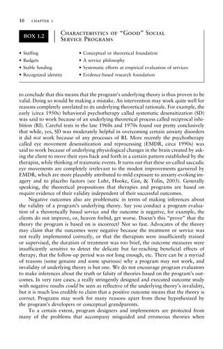 to conclude that this means that the program’s underlying theory is thus proven to be
valid. Doing so would be making a mistake. An intervention may work quite well for
reasons completely unrelated to its underlying theoretical rationale. For example, the
early (circa 1950s) behavioral psychotherapy called systematic desensitization (SD)
was said to work because of an underlying theoretical process called reciprocal inhi-
bition (RI). Careful tests in the late 1960s and 1970s found out pretty conclusively
that while, yes, SD was moderately helpful in overcoming certain anxiety disorders
it did not work because of any processes of RI. More recently the psychotherapy
called eye movement desensitization and reprocessing (EMDR, circa 1990s) was
said to work because of underlying physiological changes in the brain created by ask-
ing the client to move their eyes back and forth in a certain pattern established by the
therapist, while thinking of traumatic events. It turns out that these so-called saccadic
eye movements are completely irrelevant to the modest improvements garnered by
EMDR, which are more plausibly attributed to mild exposure to anxiety-evoking im-
agery and to placebo factors (see Lohr, Hooke, Gist, & Tolin, 2003). Generally
speaking, the theoretical propositions that therapies and programs are based on
require evidence of their validity independent of their successful outcomes.
Negative outcomes also are problematic in terms of making inferences about
the validity of a program’s underlying theory. Say you conduct a program evalua-
tion of a theoretically based service and the outcome is negative, for example, the
clients do not improve, or, heaven forbid, get worse. Doesn’t this “prove” that the
theory the program is based on is incorrect? Not so fast. Advocates of the theory
may claim that the outcomes were negative because the treatment or service was
not really implemented correctly, or that the therapists were insufficiently trained
or supervised, the duration of treatment was too brief, the outcome measures were
insufficiently sensitive to detect the delicate but far-reaching beneficial effects of
therapy, that the follow-up period was not long enough, etc. There can be a myriad
of reasons (some genuine and some spurious) why a program may not work, and
invalidity of underlying theory is but one. We do not encourage program evaluators
to make inferences about the truth or falsity of theories based on the program’s out-
comes. In very rare cases, a really stringently designed and executed outcome study
with negative results could be seen as reflective of the underlying theory’s invalidity,
but it is much less credible to claim that a positive outcome means that the theory is
correct. Programs may work for many reasons apart from those hypothesized by
the program’s developers or conceptual grandparents.
To a certain extent, program designers and implementers are protected from
many of the problems that accompany misguided and erroneous theories when
BOX 1.2
Characteristics of “Good” Social
Service Programs
±
±
±
±
±
±
±
±
±
±
±
±
• Staffing • Conceptual or theoretical foundation
• Budgets • A service philosophy
• Stable funding • Systematic efforts at empirical evaluation of services
• Recognized identity • Evidence-based research foundation
10 chapter 1
 