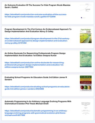 An Outcome Evaluation Of The Success For Kids Program Nicole Maestas
Sarah J Gaillot
https://ebookbell.com/product/an-outcome-evaluation-of-the-success-
for-kids-program-nicole-maestas-sarah-j-gaillot-47122048
Program Development In The 21st Century An Evidencebased Approach To
Design Implementation And Evaluation Nancy G Calley
https://ebookbell.com/product/program-development-in-the-21st-century-
an-evidencebased-approach-to-design-implementation-and-evaluation-
nancy-g-calley-43191282
An Online Doctorate For Researching Professionals Program Design
Implementation And Evaluation 1st Edition Swapna Kumar
https://ebookbell.com/product/an-online-doctorate-for-researching-
professionals-program-design-implementation-and-evaluation-1st-
edition-swapna-kumar-36877652
Evaluating School Programs An Educators Guide 3rd Edition James R
Sanders
https://ebookbell.com/product/evaluating-school-programs-an-educators-
guide-3rd-edition-james-r-sanders-44523888
Automatic Programming In An Arbitrary Language Evolving Programs With
Grammatical Evolution Phd Thesis Michael Oneill
https://ebookbell.com/product/automatic-programming-in-an-arbitrary-
language-evolving-programs-with-grammatical-evolution-phd-thesis-
michael-oneill-6817066
 
