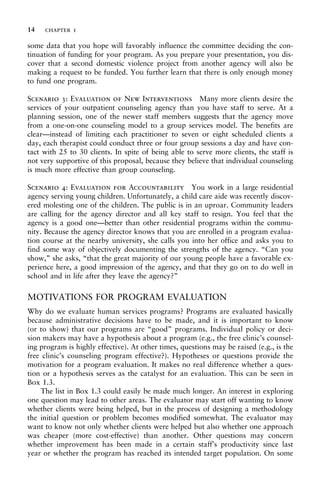 some data that you hope will favorably influence the committee deciding the con-
tinuation of funding for your program. As you prepare your presentation, you dis-
cover that a second domestic violence project from another agency will also be
making a request to be funded. You further learn that there is only enough money
to fund one program.
Scenario 3: Evaluation of New Interventions Many more clients desire the
services of your outpatient counseling agency than you have staff to serve. At a
planning session, one of the newer staff members suggests that the agency move
from a one-on-one counseling model to a group services model. The benefits are
clear—instead of limiting each practitioner to seven or eight scheduled clients a
day, each therapist could conduct three or four group sessions a day and have con-
tact with 25 to 30 clients. In spite of being able to serve more clients, the staff is
not very supportive of this proposal, because they believe that individual counseling
is much more effective than group counseling.
Scenario 4: Evaluation for Accountability You work in a large residential
agency serving young children. Unfortunately, a child care aide was recently discov-
ered molesting one of the children. The public is in an uproar. Community leaders
are calling for the agency director and all key staff to resign. You feel that the
agency is a good one—better than other residential programs within the commu-
nity. Because the agency director knows that you are enrolled in a program evalua-
tion course at the nearby university, she calls you into her office and asks you to
find some way of objectively documenting the strengths of the agency. “Can you
show,” she asks, “that the great majority of our young people have a favorable ex-
perience here, a good impression of the agency, and that they go on to do well in
school and in life after they leave the agency?”
MOTIVATIONS FOR PROGRAM EVALUATION
Why do we evaluate human services programs? Programs are evaluated basically
because administrative decisions have to be made, and it is important to know
(or to show) that our programs are “good” programs. Individual policy or deci-
sion makers may have a hypothesis about a program (e.g., the free clinic’s counsel-
ing program is highly effective). At other times, questions may be raised (e.g., is the
free clinic’s counseling program effective?). Hypotheses or questions provide the
motivation for a program evaluation. It makes no real difference whether a ques-
tion or a hypothesis serves as the catalyst for an evaluation. This can be seen in
Box 1.3.
The list in Box 1.3 could easily be made much longer. An interest in exploring
one question may lead to other areas. The evaluator may start off wanting to know
whether clients were being helped, but in the process of designing a methodology
the initial question or problem becomes modified somewhat. The evaluator may
want to know not only whether clients were helped but also whether one approach
was cheaper (more cost-effective) than another. Other questions may concern
whether improvement has been made in a certain staff’s productivity since last
year or whether the program has reached its intended target population. On some
14 chapter 1
 