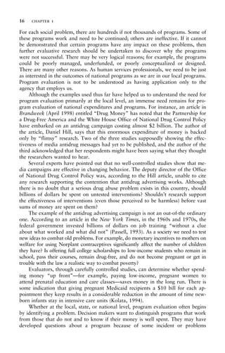 For each social problem, there are hundreds if not thousands of programs. Some of
these programs work and need to be continued; others are ineffective. If it cannot
be demonstrated that certain programs have any impact on these problems, then
further evaluative research should be undertaken to discover why the programs
were not successful. There may be very logical reasons; for example, the programs
could be poorly managed, underfunded, or poorly conceptualized or designed.
There are many other reasons. As human services professionals, we need to be just
as interested in the outcomes of national programs as we are in our local programs.
Program evaluation is not to be understood as having application only to the
agency that employs us.
Although the examples used thus far have helped us to understand the need for
program evaluation primarily at the local level, an immense need remains for pro-
gram evaluation of national expenditures and programs. For instance, an article in
Brandweek (April 1998) entitled “Drug Money” has noted that the Partnership for
a Drug-Free America and the White House Office of National Drug Control Policy
have embarked on an antidrug campaign costing almost $2 billion. The author of
the article, Daniel Hill, says that this enormous expenditure of money is backed
only by “flimsy” research. Two of the three studies supposedly showing the effec-
tiveness of media antidrug messages had yet to be published, and the author of the
third acknowledged that her respondents might have been saying what they thought
the researchers wanted to hear.
Several experts have pointed out that no well-controlled studies show that me-
dia campaigns are effective in changing behavior. The deputy director of the Office
of National Drug Control Policy was, according to the Hill article, unable to cite
any research supporting the contention that antidrug advertising works. Although
there is no doubt that a serious drug abuse problem exists in this country, should
billions of dollars be spent on untested interventions? Shouldn’t research support
the effectiveness of interventions (even those perceived to be harmless) before vast
sums of money are spent on them?
The example of the antidrug advertising campaign is not an out-of-the ordinary
one. According to an article in the New York Times, in the 1960s and 1970s, the
federal government invested billions of dollars on job training “without a clue
about what worked and what did not” (Passell, 1993). As a society we need to test
new ideas to combat old problems. For example, do monetary incentives to mothers on
welfare for using Norplant contraceptives significantly affect the number of children
they have? Is offering full college scholarships to low-income students who remain in
school, pass their courses, remain drug-free, and do not become pregnant or get in
trouble with the law a realistic way to combat poverty?
Evaluators, through carefully controlled studies, can determine whether spend-
ing money “up front”—for example, paying low-income, pregnant women to
attend prenatal education and care classes—saves money in the long run. There is
some indication that giving pregnant Medicaid recipients a $10 bill for each ap-
pointment they keep results in a considerable reduction in the amount of time new-
born infants stay in intensive care units (Kolata, 1994).
Whether at the local, state, or national level, program evaluation often begins
by identifying a problem. Decision makers want to distinguish programs that work
from those that do not and to know if their money is well spent. They may have
developed questions about a program because of some incident or problems
16 chapter 1
 