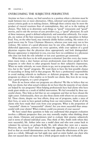 OVERCOMING THE SUBJECTIVE PERSPECTIVE
Anytime we have a choice, we find ourselves in a position where a decision must be
made between two or more alternatives. Often, informal (and perhaps even uncon-
scious) criteria guide us in making choices. Although these criteria may be more the
product of visceral reactions than of contemplation, they aid us in the making of
choices. They help us to determine such things as “good” restaurants and “good”
movies, and to rate the services of care providers (e.g., a “good” physician). In each
of these instances, good is defined subjectively and somewhat arbitrarily. For exam-
ple, my notion of the best restaurant in town may be one that specializes in Italian
food. You, on the other hand, may intensely dislike Italian cooking. My notion of a
good movie may be Texas Chainsaw Massacre, whereas your taste may run to less
violence. My notion of a good physician may be one who, although known for a
disheveled appearance, answers my every question, while your opinion of a good
physician requires that the physician dress appropriately and look distinguished.
Because appearance is important to you, you may have no confidence in a physician
who does not look the role (whether or not your questions get answered).
What does this have to do with program evaluation? Just this: every day (some-
times many times a day) human services professionals must direct people to their
programs or refer them to other programs based on their subjective impressions.
When we make referrals, we want clients to go, not to programs that are not effec-
tive, but to the “good” programs. We want them to have the best possible chance
of succeeding or doing well in that program. We have a professional responsibility
to avoid making referrals to ineffective or deficient programs. We also want the
programs we direct or that employ us to benefit our clients. But, how do we recog-
nize a good program, or a poor program?
How do we know when our programs are effective? We like to believe that we
help our clients, but what actual evidence do we have that the majority of our clients
are helped by our programs? Most helping professionals have had clients who have
made giant strides as a result of skilled intervention. We feel rewarded by these suc-
cessful clients. They help us feel that we are competent and that we have chosen the
right career. Unfortunately, there are also those clients with whom we are unsuccess-
ful. These clients, despite our best efforts, drop out of programs, make a mess of
their lives, or seem to have gained nothing from our interventions. Think of all the
clients who have made their exits from your programs. What is the proportion of
“successful” clients to “unsuccessful” clients? Are you more successful than unsuc-
cessful with your clients? What evidence could you present of your success?
We have raised these questions to help you understand that program evaluation
involves a different perspective than you may normally employ when thinking about
your clients. Clinicians and practitioners tend to evaluate their practice subjectively
and in terms of selected individual cases. They think of Mrs. Smith (with whom they
were successful), Mr. Arthur (who was a model client and who now comes back to
volunteer his services), or perhaps Kathy M., with whom they were not a success.
However, this “case focus” does not facilitate the aggregation of data at a program
level so that an overall determination can be made about the effectiveness of the pro-
gram as a whole. Although one bad apple may spoil an entire bushel, one client who
does not succeed does not mean that a whole program needs to be overhauled.
18 chapter 1
 