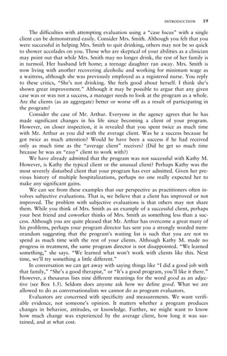 The difficulties with attempting evaluation using a “case focus” with a single
client can be demonstrated easily. Consider Mrs. Smith. Although you felt that you
were successful in helping Mrs. Smith to quit drinking, others may not be so quick
to shower accolades on you. Those who are skeptical of your abilities as a clinician
may point out that while Mrs. Smith may no longer drink, the rest of her family is
in turmoil. Her husband left home; a teenage daughter ran away. Mrs. Smith is
now living with another recovering alcoholic and working for minimum wage as
a waitress, although she was previously employed as a registered nurse. You reply
to these critics, “She’s not drinking. She feels good about herself. I think she’s
shown great improvement.” Although it may be possible to argue that any given
case was or was not a success, a manager needs to look at the program as a whole.
Are the clients (as an aggregate) better or worse off as a result of participating in
the program?
Consider the case of Mr. Arthur. Everyone in the agency agrees that he has
made significant changes in his life since becoming a client of your program.
However, on closer inspection, it is revealed that you spent twice as much time
with Mr. Arthur as you did with the average client. Was he a success because he
got twice as much attention? Would he have been a success if he had received
only as much time as the “average client” receives? (Did he get so much time
because he was an “easy” client to work with?)
We have already admitted that the program was not successful with Kathy M.
However, is Kathy the typical client or the unusual client? Perhaps Kathy was the
most severely disturbed client that your program has ever admitted. Given her pre-
vious history of multiple hospitalizations, perhaps no one really expected her to
make any significant gains.
We can see from these examples that our perspective as practitioners often in-
volves subjective evaluations. That is, we believe that a client has improved or not
improved. The problem with subjective evaluations is that others may not share
them. While you think of Mrs. Smith as an example of a successful client, perhaps
your best friend and coworker thinks of Mrs. Smith as something less than a suc-
cess. Although you are quite pleased that Mr. Arthur has overcome a great many of
his problems, perhaps your program director has sent you a strongly worded mem-
orandum suggesting that the program’s waiting list is such that you are not to
spend as much time with the rest of your clients. Although Kathy M. made no
progress in treatment, the same program director is not disappointed. “We learned
something,” she says. “We learned what won’t work with clients like this. Next
time, we’ll try something a little different.”
In conversation we can get away with saying things like “I did a good job with
that family,” “She’s a good therapist,” or “It’s a good program, you’ll like it there.”
However, a thesaurus lists nine different meanings for the word good as an adjec-
tive (see Box 1.5). Seldom does anyone ask how we define good. What we are
allowed to do as conversationalists we cannot do as program evaluators.
Evaluators are concerned with specificity and measurements. We want verifi-
able evidence, not someone’s opinion. It matters whether a program produces
changes in behavior, attitudes, or knowledge. Further, we might want to know
how much change was experienced by the average client, how long it was sus-
tained, and at what cost.
introduction 19
 