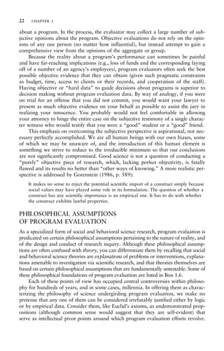 about a program. In the process, the evaluator may collect a large number of sub-
jective opinions about the program. Objective evaluations do not rely on the opin-
ions of any one person (no matter how influential), but instead attempt to gain a
comprehensive view from the opinions of the aggregate or group.
Because the reality about a program’s performance can sometimes be painful
and have far-reaching implications (e.g., loss of funds and the corresponding laying
off of a number of an agency’s employees), program evaluators often seek the best
possible objective evidence that they can obtain (given such pragmatic constraints
as budget, time, access to clients or their records, and cooperation of the staff).
Having objective or “hard data” to guide decisions about programs is superior to
decision making without program evaluation data. By way of analogy, if you were
on trial for an offense that you did not commit, you would want your lawyer to
present as much objective evidence on your behalf as possible to assist the jury in
realizing your innocence. You probably would not feel comfortable in allowing
your attorney to hinge the entire case on the subjective testimony of a single charac-
ter witness who would testify that you were a “good” student or a “good” friend.
This emphasis on overcoming the subjective perspective is aspirational, not nec-
essary perfectly accomplished. We are all human beings with our own biases, some
of which we may be unaware of, and the introduction of this human element is
something we strive to reduce to the irreducible minimum so that our conclusions
are not significantly compromised. Good science is not a question of conducting a
“purely” objective piece of research, which, lacking perfect objectivity, is fatally
flawed and its results no better than “other ways of knowing.” A more realistic per-
spective is addressed by Gorenstein (1986, p. 589):
It makes no sense to reject the potential scientific import of a construct simply because
social values may have played some role in its formulation. The question of whether a
construct has any scientific importance is an empirical one. It has to do with whether
the construct exhibits lawful properties.
PHILOSOPHICAL ASSUMPTIONS
OF PROGRAM EVALUATION
As a specialized form of social and behavioral science research, program evaluation is
predicated on certain philosophical assumptions pertaining to the nature of reality, and
of the design and conduct of research inquiry. Although these philosophical assump-
tions are often confused with theory, you can differentiate them by recalling that social
and behavioral science theories are explanations of problems or interventions, explana-
tions amenable to investigation via scientific research, and that theories themselves are
based on certain philosophical assumptions that are fundamentally untestable. Some of
these philosophical foundations of program evaluation are listed in Box 1.6.
Each of these points of view has occupied central controversies within philoso-
phy for hundreds of years, and in some cases, millennia. In offering them as charac-
terizing the philosophy of science undergirding program evaluation, we make no
pretense that any one of them can be considered irrefutably justified either by logic
or by empirical data. Consider them, like Euclid’s axioms, as undemonstrated prop-
ositions (although common sense would suggest that they are self-evident) that
serve as intellectual pivot points around which program evaluation efforts revolve.
22 chapter 1
 