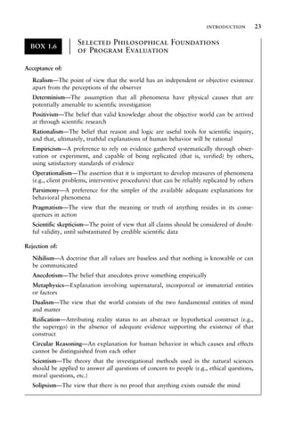 BOX 1.6
Selected Philosophical Foundations
of Program Evaluation
±
±
±
±
±
±
±
±
±
±
±
±
Acceptance of:
Realism—The point of view that the world has an independent or objective existence
apart from the perceptions of the observer
Determinism—The assumption that all phenomena have physical causes that are
potentially amenable to scientific investigation
Positivism—The belief that valid knowledge about the objective world can be arrived
at through scientific research
Rationalism—The belief that reason and logic are useful tools for scientific inquiry,
and that, ultimately, truthful explanations of human behavior will be rational
Empiricism—A preference to rely on evidence gathered systematically through obser-
vation or experiment, and capable of being replicated (that is, verified) by others,
using satisfactory standards of evidence
Operationalism—The assertion that it is important to develop measures of phenomena
(e.g., client problems, interventive procedures) that can be reliably replicated by others
Parsimony—A preference for the simpler of the available adequate explanations for
behavioral phenomena
Pragmatism—The view that the meaning or truth of anything resides in its conse-
quences in action
Scientific skepticism—The point of view that all claims should be considered of doubt-
ful validity, until substantiated by credible scientific data
Rejection of:
Nihilism—A doctrine that all values are baseless and that nothing is knowable or can
be communicated
Anecdotism—The belief that anecdotes prove something empirically
Metaphysics—Explanation involving supernatural, incorporeal or immaterial entities
or factors
Dualism—The view that the world consists of the two fundamental entities of mind
and matter
Reification—Attributing reality status to an abstract or hypothetical construct (e.g.,
the superego) in the absence of adequate evidence supporting the existence of that
construct
Circular Reasoning—An explanation for human behavior in which causes and effects
cannot be distinguished from each other
Scientism—The theory that the investigational methods used in the natural sciences
should be applied to answer all questions of concern to people (e.g., ethical questions,
moral questions, etc.)
Solipsism—The view that there is no proof that anything exists outside the mind
introduction 23
 