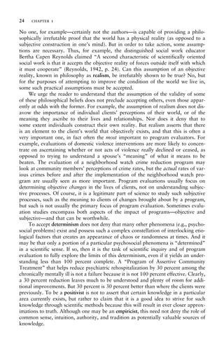 No one, for example—certainly not the authors—is capable of providing a philo-
sophically irrefutable proof that the world has a physical reality (as opposed to a
subjective construction in one’s mind). But in order to take action, some assump-
tions are necessary. Thus, for example, the distinguished social work educator
Bertha Capen Reynolds claimed “A second characteristic of scientifically oriented
social work is that it accepts the objective reality of forces outside itself with which
it must cooperate” (Reynolds, 1942, p. 24). Can this assumption of an objective
reality, known in philosophy as realism, be irrefutably shown to be true? No, but
for the purposes of attempting to improve the condition of the world we live in,
some such practical assumptions must be accepted.
We urge the reader to understand that the assumption of the validity of some
of these philosophical beliefs does not preclude accepting others, even those appar-
ently at odds with the former. For example, the assumption of realism does not dis-
avow the importance of individual clients’ perceptions of their world, or of the
meaning they ascribe to their lives and relationships. Nor does it deny that to
some extent individuals construct their own reality. But realism asserts that there
is an element to the client’s world that objectively exists, and that this is often a
very important one, in fact often the most important to program evaluators. For
example, evaluations of domestic violence interventions are more likely to concen-
trate on ascertaining whether or not acts of violence really declined or ceased, as
opposed to trying to understand a spouse’s “meaning” of what it means to be
beaten. The evaluation of a neighborhood watch crime reduction program may
look at community members’ perceptions of crime rates, but the actual rates of var-
ious crimes before and after the implementation of the neighborhood watch pro-
gram are usually seen as more important. Program evaluations usually focus on
determining objective changes in the lives of clients, not on understanding subjec-
tive processes. Of course, it is a legitimate part of science to study such subjective
processes, such as the meaning to clients of changes brought about by a program,
but such is not usually the primary focus of program evaluation. Sometimes evalu-
ation studies encompass both aspects of the impact of programs—objective and
subjective—and that can be worthwhile.
To accept determinism does not deny that many other phenomena (e.g., psycho-
social problems) exist and possess such a complex constellation of interlocking etio-
logical factors that creates an appearance of chaos or randomness at times. And it
may be that only a portion of a particular psychosocial phenomena is “determined”
in a scientific sense. If so, then it is the task of scientific inquiry and of program
evaluation to fully explore the limits of this determinism, even if it yields an under-
standing less than 100 percent complete. A “Program of Assertive Community
Treatment” that helps reduce psychiatric rehospitalization by 30 percent among the
chronically mentally ill is not a failure because it is not 100 percent effective. Clearly,
a 30 percent reduction leaves much to be understood and plenty of room for addi-
tional improvements. But 30 percent is 30 percent better than where the clients were
previously. To be a positivist is not to assert that certain knowledge in a particular
area currently exists, but rather to claim that it is a good idea to strive for such
knowledge through scientific methods because this will result in ever closer approx-
imations to truth. Although one may be an empiricist, this need not deny the role of
common sense, intuition, authority, and tradition as potentially valuable sources of
knowledge.
24 chapter 1
 