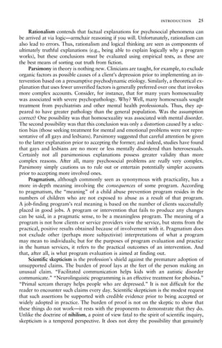 Rationalism contends that factual explanations for psychosocial phenomena can
be arrived at via logic—armchair reasoning if you will. Unfortunately, rationalism can
also lead to errors. Thus, rationalism and logical thinking are seen as components of
ultimately truthful explanations (e.g., being able to explain logically why a program
works), but these conclusions must be evaluated using empirical tests, as these are
the best means of sorting out truth from fiction.
Parsimony in theory is nothing new. Clinicians are taught, for example, to exclude
organic factors as possible causes of a client’s depression prior to implementing an in-
tervention based on a presumptive psychodynamic etiology. Similarly, a theoretical ex-
planation that uses fewer unverified factors is generally preferred over one that invokes
more complex accounts. Consider, for instance, that for many years homosexuality
was associated with severe psychopathology. Why? Well, many homosexuals sought
treatment from psychiatrists and other mental health professionals. Thus, they ap-
peared to have greater pathology than the general population. Was the assumption
correct? One possibility was that homosexuality was associated with mental disorder.
The second possibility was that this conclusion was only a distortion caused by a selec-
tion bias (those seeking treatment for mental and emotional problems were not repre-
sentative of all gays and lesbians). Parsimony suggested that careful attention be given
to the latter explanation prior to accepting the former; and indeed, studies have found
that gays and lesbians are no more or less mentally disordered than heterosexuals.
Certainly not all parsimonious explanations possess greater validity than more
complex reasons. After all, many psychosocial problems are really very complex.
Parsimony simply cautions us to rule out or entertain potentially simpler accounts
prior to accepting more involved ones.
Pragmatism, although commonly seen as synonymous with practicality, has a
more in-depth meaning involving the consequences of some program. According
to pragmatism, the “meaning” of a child abuse prevention program resides in the
numbers of children who are not exposed to abuse as a result of that program.
A job-finding program’s real meaning is based on the number of clients successfully
placed in good jobs. A program or intervention that fails to produce any changes
can be said, in a pragmatic sense, to be a meaningless program. The meaning of a
program is not how clients or service providers view the service, but stems from the
practical, positive results obtained because of involvement with it. Pragmatism does
not exclude other (perhaps more subjectivist) interpretations of what a program
may mean to individuals; but for the purposes of program evaluation and practice
in the human services, it refers to the practical outcomes of an intervention. And
that, after all, is what program evaluation is aimed at finding out.
Scientific skepticism is the profession’s shield against the premature adoption of
unsupported claims. The burden of proof lays at the feet of the person making an
unusual claim. “Facilitated communication helps kids with an autistic disorder
communicate.” “Neurolinguistic programming is an effective treatment for phobias.”
“Primal scream therapy helps people who are depressed.” It is not difficult for the
reader to encounter such claims every day. Scientific skepticism is the modest request
that such assertions be supported with credible evidence prior to being accepted or
widely adopted in practice. The burden of proof is not on the skeptic to show that
these things do not work—it rests with the proponents to demonstrate that they do.
Unlike the doctrine of nihilism, a point of view fatal to the spirit of scientific inquiry,
skepticism is a tempered perspective. It does not deny the possibility that genuinely
introduction 25
 