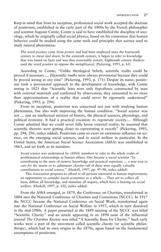 Keep in mind that from its inception, professional social work accepted the doctrine
of positivism, established in the early part of the 1800s by the French philosopher
and scientist Auguste Comte. Comte is said to have established the discipline of soci-
ology, which he originally called social physics, based on his contention that human
behavior could be studied using the same tools and principles that science used to
study natural phenomena:
The word positive came from ponere and had been employed since the fourteenth
century to mean laid down. In the sixteenth century, it began to refer to knowledge
that was based on facts and was thus reasonably certain. Eighteenth century thinkers
used the word positive to oppose the metaphysical. (Pickering, 1993, p. 65)
According to Comte, “Unlike theological beliefs, scientific truths could be
proved if necessary…. [S]cientific truths were always provisional because they could
be proved wrong at any time” (Pickering, 1993, p. 171). Despite its name, positiv-
ism took a provisional approach to the development of knowledge, with Comte
noting in 1825 that “Scientific laws were only hypotheses constructed by man
with external materials and confirmed by observation; they amounted to no more
than approximations of a reality that could never be rigorously understood”
(Pickering, 1993, p. 294).
From its inception, positivism was concerned not just with studying human
phenomena, but also with improving the human condition. “Social science was
not … just an intellectual mixture of history, the physical sciences, physiology, and
political economy. It had a practical vocation: to regenerate society…. Although
Comte admitted that we could never fully know external reality, he assumed that
scientific theories were getting closer to representing it exactly” (Pickering, 1993,
pp. 294, 296, italics added). Positivism came to exert an enormous influence on sci-
ence, on the emerging social sciences, and in social welfare in particular. In the
United States, the American Social Science Association (ASSA) was established in
1865, and set forth as its mandate:
Social science was understood by (ASSA) members to refer to the whole realm of
problematical relationships in human affairs. One became a social scientist “by
contributing to the store of esoteric knowledge and practical expertises … a new way to
care for the insane or to administer charity—all of these were equally valuable
contributions to social science.” (Haskell, 1997, pp. 97–98, italics added)
This Association proposes to afford to all persons interested in human improvement,
an opportunity to consider social economics as a whole…. They are to collect all
facts, diffuse all knowledge, and stimulate all inquiry, which have a bearing on social
welfare. (Haskell, 1997, p. 102, italics added)
From the ASSA emerged, in 1879, the Conference on Charities, transformed in
1884 into the National Conference of Charities and Corrections (NCCC). In 1917
the NCCC became the National Conference on Social Work, transformed again
into the National Conference on Social Welfare in 1957, which in turn dissolved
in the mid-1980s. A paper presented at the 1889 meeting of the NCCC was titled
“Scientific Charity” and an article appearing in an 1894 issue of the influential
journal The Charities Review was titled “A Scientific Basis for Charity.” Such early
works were a part of the movement called scientific charity (or scientific philan-
thropy), which had its own origins in the 1870s, again based on the fundamental
assumptions of positivism.
introduction 27
 