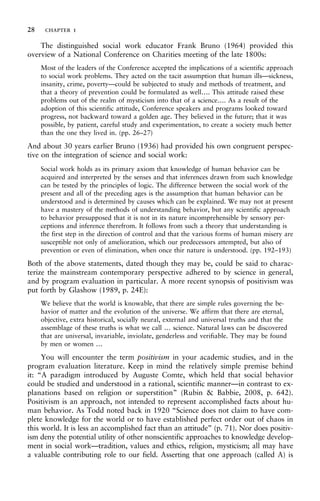 The distinguished social work educator Frank Bruno (1964) provided this
overview of a National Conference on Charities meeting of the late 1800s:
Most of the leaders of the Conference accepted the implications of a scientific approach
to social work problems. They acted on the tacit assumption that human ills—sickness,
insanity, crime, poverty—could be subjected to study and methods of treatment, and
that a theory of prevention could be formulated as well…. This attitude raised these
problems out of the realm of mysticism into that of a science…. As a result of the
adoption of this scientific attitude, Conference speakers and programs looked toward
progress, not backward toward a golden age. They believed in the future; that it was
possible, by patient, careful study and experimentation, to create a society much better
than the one they lived in. (pp. 26–27)
And about 30 years earlier Bruno (1936) had provided his own congruent perspec-
tive on the integration of science and social work:
Social work holds as its primary axiom that knowledge of human behavior can be
acquired and interpreted by the senses and that inferences drawn from such knowledge
can be tested by the principles of logic. The difference between the social work of the
present and all of the preceding ages is the assumption that human behavior can be
understood and is determined by causes which can be explained. We may not at present
have a mastery of the methods of understanding behavior, but any scientific approach
to behavior presupposed that it is not in its nature incomprehensible by sensory per-
ceptions and inference therefrom. It follows from such a theory that understanding is
the first step in the direction of control and that the various forms of human misery are
susceptible not only of amelioration, which our predecessors attempted, but also of
prevention or even of elimination, when once thir nature is understood. (pp. 192–193)
Both of the above statements, dated though they may be, could be said to charac-
terize the mainstream contemporary perspective adhered to by science in general,
and by program evaluation in particular. A more recent synopsis of positivism was
put forth by Glashow (1989, p. 24E):
We believe that the world is knowable, that there are simple rules governing the be-
havior of matter and the evolution of the universe. We affirm that there are eternal,
objective, extra historical, socially neural, external and universal truths and that the
assemblage of these truths is what we call … science. Natural laws can be discovered
that are universal, invariable, inviolate, genderless and verifiable. They may be found
by men or women …
You will encounter the term positivism in your academic studies, and in the
program evaluation literature. Keep in mind the relatively simple premise behind
it: “A paradigm introduced by Auguste Comte, which held that social behavior
could be studied and understood in a rational, scientific manner—in contrast to ex-
planations based on religion or superstition” (Rubin & Babbie, 2008, p. 642).
Positivism is an approach, not intended to represent accomplished facts about hu-
man behavior. As Todd noted back in 1920 “Science does not claim to have com-
plete knowledge for the world or to have established perfect order out of chaos in
this world. It is less an accomplished fact than an attitude” (p. 71). Nor does positiv-
ism deny the potential utility of other nonscientific approaches to knowledge develop-
ment in social work—tradition, values and ethics, religion, mysticism; all may have
a valuable contributing role to our field. Asserting that one approach (called A) is
28 chapter 1
 