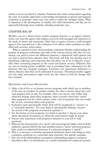 useful, is not to say that B is valueless. Positivism does make strong claims regarding
the value of scientific approaches to knowledge development in general and program
evaluation in particular. Some may even claim it makes the strongest claims. What
is important is the development of reliable and valid information, and this can be
approached through many methods, including positivistic ones.
CHAPTER RECAP
Whether you are a direct service worker, program director, or an agency adminis-
trator, you want the agency that employs you to be well managed and responsive to
the needs of clients and community. How does an agency become a well-managed
agency? One essential way is the evaluation of its efforts, where problems are iden-
tified and corrective action taken.
What is essential to learn about program evaluation? Besides understanding the
purpose of program evaluations and some of the various reasons why they are con-
ducted, you need to know the difference between a subjectively held opinion and
one that is derived from objective data. This book will help you develop ways of
identifying, collecting, and using data that will allow you to be as objective as pos-
sible when evaluating programs in the social and human services. Objective data
are seen as having greater credibility and as providing better information for the
decisions that face program managers. Evaluators use operational definitions to
obtain objective data that can be replicated if necessary. Theoretical models suggest
not only what interventions might work, but also where to find the changes that
have resulted.
Questions for Class Discussion
1. Make a list of five or six human services programs with which you or members
of the class are familiar. In another column, list what is known about how well
each program does its job. For example, what is its success rate? Other than
subjective feelings about these programs, what is known about how “good”
these programs are? In a third column, make a list of questions that you would
like to have answered about each program.
2. Evaluators must operationally define what will be recognized as “success” or
a “successful outcome.” Try your hand at operationally defining “success”
for several of the programs you listed in question 1.
3. For the human services programs you listed in question 1, discuss your ideas
about theoretical orientations on which the interventions might be based.
4. Discuss your experiences with program evaluation in your job or field
practicum.
5. What are the characteristics of a “good” television program? Make a list of all the
subjective opinions held by the class members about a “good” television program.
How could you objectively determine if a television program is “good”?
6. Why is it necessary to develop operational definitions about such things as what
constitutes recidivism or a successful client outcome? Use specific examples.
7. Pick one of the philosophical assumptions undergirding program evaluation
described in Box 1.6 and defend it as a useful orientation for empirical research.
introduction 29
 