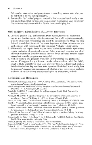 Pick another assumption and present some reasoned arguments as to why you
do not think it to be a valid perspective.
8. Assume that the ‘perfect’ program evaluation has been conducted (sadly it has
not) and it found that participation in Alcoholic’s Anonymous leads to sobriety.
Discuss what implications this has for the theory underlying AA.
Mini-Projects: Experiencing Evaluation Firsthand
1. Choose a product (e.g., coffeemakers, DVD players, televisions, microwave
ovens), and develop a set of objective standards that could help consumers select
a model of superior performance and avoid the inferior models. Once you have
finished, consult back issues of Consumer Reports to see how the standards you
used compare with those used by the Consumer Products Testing Union.
2. What would you request in the way of an evaluation if you were in a position to
require evaluation of a national program? Select a national program, and iden-
tify what information would be needed in order for an unbiased panel of experts
to conclude that the program was successful.
3. Find an example of a program evaluation study published in a professional
journal. We suggest that you learn to use the online database called PsycINFO,
which is likely available via your local university library, to locate such studies.
Briefly describe how key variables were operationally defined in this study, how
the program’s success was measured, and whether or not the program explicitly
made use of an explanatory theory—etiological or interventive, or both.
References and Resources
American Counseling Association. (1999). Code of ethics. Alexandria, VA: Author. www.
counseling.org/resources/codeofethics.htm.
American Psychiatric Association. (2000). Diagnostic and statistical manual for mental
Disorders IV-TR. Washington, DC: Author .
Angell, R. C. (1954). A research basis for welfare practice. Social Work Journal, 35,
145–148, 169–171.
Austin, D. M. (1998). A report on progress in the development of research resources in
social work. Austin, TX: University of Texas School of Social Work.
Barker, R. (Ed.). (2003). The social work dictionary (5th ed.). Washington, DC: NASW Press.
Board of Professional Affairs, Committee on Professional Standards. (1987). General guide-
lines for providers of psychological services. American Psychologist, 42, 1–12.
Board of Professional Affairs, Committee Professional Standards. (1987). General guidelines
for providers of psychological services. American Psychologist, 42, 1–12.
Bolland, K., & Atherton, C. (2002). Heuristics versus logical positivism: Solving the wrong
problem. Families in Society, 83, 7–13.
Brownson, R. C., Baker, E. A., Lett, T. L., & Gillespie, K. N. (2003). Evidence-based public
health. New York: Oxford University Press.
Bruno, F. (1936). The theory of social work. New York: Health.
Bruno, F. (1964). Trends in social work: 1874–1956. New York: Columbia University Press.
Cabot, R. (1931). Treatment in social casework and the need of criteria and of tests of its
success or failure. Proceedings of the National Conference of Social Work.
30 chapter 1
 
