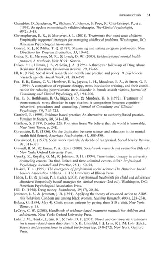 Chambless, D., Sanderson, W., Shoham, V., Johnson, S., Pope, K., Crits-Cristoph, P., et al.
(1996). An update on empirically validated therapies. The Clinical Psychologist,
49(2), 5–18.
Christophersen, E. R., & Mortweet, S. L. (2001). Treatments that work with children:
Empirically supported strategies for managing childhood problems. Washington, DC:
American Psychological Association.
Conrad, K. J., & Miller, T. Q. (1987). Measuring and testing program philosophy. New
Directions for Program Evaluation, 33, 19–42.
Drake, R. E., Merrens, M. R., & Lynde, D. W. (2005). Evidence-based mental health
practice: A textbook. New York: Norton.
Dukes, P. L., Ullman, J. B., & Stein, J. A. (1996). A three-year follow-up of Drug Abuse
Resistance Education. Evaluation Review, 20, 49–66.
Ell, K. (1996). Social work research and health care practice and policy: A psychosocial
research agenda. Social Work, 41, 583–592.
Foa, E. B., Dancu, C. V., Hembree, E. A., Jaycox, L. H., Meadows, E. A., & Street, G. P.
(1999). A comparison of exposure therapy, stress inoculation training, and their combi-
nation for reducing posttraumatic stress disorder in female assault victims. Journal of
Consulting and Clinical Psychology, 67, 194–200.
Foa, E. B., Rothbaum, B. O., Riggs, D. S., & Murdock, T. B. (1992). Treatment of
posttraumatic stress disorder in rape victims: A comparison between cognitive-
behavioral procedures and counseling. Journal of Consulting and Clinical
Psychology, 59, 715–723.
Gambrill, E. (1999). Evidence-based practice: An alternative to authority-based practice.
Families in Society, 80, 341–350.
Glashow, S. (1989, October 22). Positivism lives: We believe that the world is knowable.
New York Times, p. 24E.
Gorenstein, E. E. (1986). On the distinction between science and valuation in the mental
health field (letter). American Psychologist, 41, 588–590.
Greenwood, E. (1957). Social work research: A decade of reappraisal. Social Service Review,
31, 311–320.
Grinnell, R. M., & Unrau, Y. A. (Eds.). (2008). Social work research and evaluation (8th ed.).
New York: Oxford University Press.
Gyorky, Z., Royalty, G. M., & Johnson, D. H. (1994). Time-limited therapy in university
counseling centers: Do time-limited and time-unlimited centers differ? Professional
Psychology: Research and Practice, 25(1), 50–54.
Haskell, T. L. (1997). The emergence of professional social science: The American Social
Science Association. Urbana, IL: The University of Illinois Press.
Hibbs, E. D., & Jensen, P. S. (Eds.). (2005). Psychosocial treatments for child and adolescent
disorders: Empirically based strategies for clinical practice (2nd ed.). Washington, DC:
American Psychological Association Press.
Hill, D. (1998). Drug money. Brandweek, 39(17), 20–26.
Jemmott, L. S., & Jemmott, J. B. (1991). Applying the theory of reasoned action to AIDS
risk behavior: Condom use among black women. Nursing Research, 40(4), 228–234.
Kolata, G. (1994, May 4). Clinic entices patients by paying them $10 a visit. New York
Times, p. B8.
LeCroy, C. W. (2008). Handbook of evidence-based treatment manuals for children and
adolescents. New York: Oxford University Press.
Lohr, J. M., Hooke, J., Gist, R., & Tolin, D. F. (2003). Novel and controversial treatments
for trauma-related stress disorders. In S. D. Lilienfeld, S. J. Lynn, & J. M. Lohr (Eds.).,
Science and pseudoscience in clinical psychology (pp. 243–272). New York: Guilford
Press.
introduction 31
 