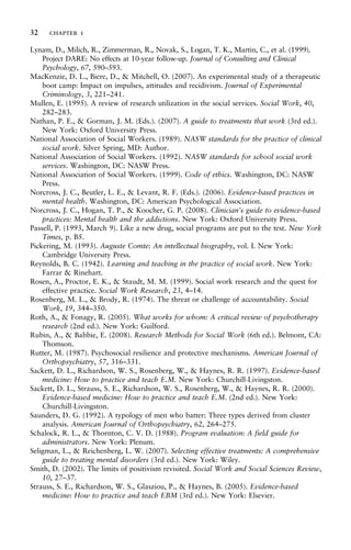 Lynam, D., Milich, R., Zimmerman, R., Novak, S., Logan, T. K., Martin, C., et al. (1999).
Project DARE: No effects at 10-year follow-up. Journal of Consulting and Clinical
Psychology, 67, 590–593.
MacKenzie, D. L., Biere, D., & Mitchell, O. (2007). An experimental study of a therapeutic
boot camp: Impact on impulses, attitudes and recidivism. Journal of Experimental
Criminology, 3, 221–241.
Mullen, E. (1995). A review of research utilization in the social services. Social Work, 40,
282–283.
Nathan, P. E., & Gorman, J. M. (Eds.). (2007). A guide to treatments that work (3rd ed.).
New York: Oxford University Press.
National Association of Social Workers. (1989). NASW standards for the practice of clinical
social work. Silver Spring, MD: Author.
National Association of Social Workers. (1992). NASW standards for school social work
services. Washington, DC: NASW Press.
National Association of Social Workers. (1999). Code of ethics. Washington, DC: NASW
Press.
Norcross, J. C., Beutler, L. E., & Levant, R. F. (Eds.). (2006). Evidence-based practices in
mental health. Washington, DC: American Psychological Association.
Norcross, J. C., Hogan, T. P., & Koocher, G. P. (2008). Clinician’s guide to evidence-based
practices: Mental health and the addictions. New York: Oxford University Press.
Passell, P. (1993, March 9). Like a new drug, social programs are put to the test. New York
Times, p. B5.
Pickering, M. (1993). Auguste Comte: An intellectual biography, vol. I. New York:
Cambridge University Press.
Reynolds, B. C. (1942). Learning and teaching in the practice of social work. New York:
Farrar & Rinehart.
Rosen, A., Proctor, E. K., & Staudt, M. M. (1999). Social work research and the quest for
effective practice. Social Work Research, 23, 4–14.
Rosenberg, M. L., & Brody, R. (1974). The threat or challenge of accountability. Social
Work, 19, 344–350.
Roth, A., & Fonagy, R. (2005). What works for whom: A critical review of psychotherapy
research (2nd ed.). New York: Guilford.
Rubin, A., & Babbie, E. (2008). Research Methods for Social Work (6th ed.). Belmont, CA:
Thomson.
Rutter, M. (1987). Psychosocial resilience and protective mechanisms. American Journal of
Orthopsychiatry, 57, 316–331.
Sackett, D. L., Richardson, W. S., Rosenberg, W., & Haynes, R. R. (1997). Evidence-based
medicine: How to practice and teach E.M. New York: Churchill-Livingston.
Sackett, D. L., Strauss, S. E., Richardson, W. S., Rosenberg, W., & Haynes, R. R. (2000).
Evidence-based medicine: How to practice and teach E.M. (2nd ed.). New York:
Churchill-Livingston.
Saunders, D. G. (1992). A typology of men who batter: Three types derived from cluster
analysis. American Journal of Orthopsychiatry, 62, 264–275.
Schalock, R. L., & Thornton, C. V. D. (1988). Program evaluation: A field guide for
administrators. New York: Plenum.
Seligman, L., & Reichenberg, L. W. (2007). Selecting effective treatments: A comprehensive
guide to treating mental disorders (3rd ed.). New York: Wiley.
Smith, D. (2002). The limits of positivism revisited. Social Work and Social Sciences Review,
10, 27–37.
Strauss, S. E., Richardson, W. S., Glasziou, P., & Haynes, B. (2005). Evidence-based
medicine: How to practice and teach EBM (3rd ed.). New York: Elsevier.
32 chapter 1
 