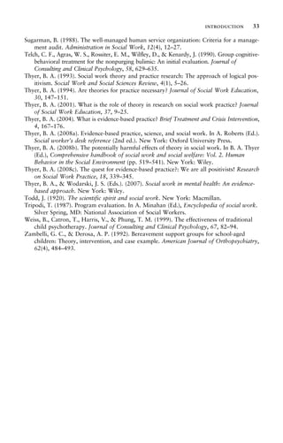 Sugarman, B. (1988). The well-managed human service organization: Criteria for a manage-
ment audit. Administration in Social Work, 12(4), 12–27.
Telch, C. F., Agras, W. S., Rossiter, E. M., Wilfley, D., & Kenardy, J. (1990). Group cognitive-
behavioral treatment for the nonpurging bulimic: An initial evaluation. Journal of
Consulting and Clinical Psychology, 58, 629–635.
Thyer, B. A. (1993). Social work theory and practice research: The approach of logical pos-
itivism. Social Work and Social Sciences Review, 4(1), 5–26.
Thyer, B. A. (1994). Are theories for practice necessary? Journal of Social Work Education,
30, 147–151.
Thyer, B. A. (2001). What is the role of theory in research on social work practice? Journal
of Social Work Education, 37, 9–25.
Thyer, B. A. (2004). What is evidence-based practice? Brief Treatment and Crisis Intervention,
4, 167–176.
Thyer, B. A. (2008a). Evidence-based practice, science, and social work. In A. Roberts (Ed.).
Social worker’s desk reference (2nd ed.). New York: Oxford University Press.
Thyer, B. A. (2008b). The potentially harmful effects of theory in social work. In B. A. Thyer
(Ed.), Comprehensive handbook of social work and social welfare: Vol. 2. Human
Behavior in the Social Environment (pp. 519–541). New York: Wiley.
Thyer, B. A. (2008c). The quest for evidence-based practice?: We are all positivists! Research
on Social Work Practice, 18, 339–345.
Thyer, B. A., & Wodarski, J. S. (Eds.). (2007). Social work in mental health: An evidence-
based approach. New York: Wiley.
Todd, J. (1920). The scientific spirit and social work. New York: Macmillan.
Tripodi, T. (1987). Program evaluation. In A. Minahan (Ed.), Encyclopedia of social work.
Silver Spring, MD: National Association of Social Workers.
Weiss, B., Catron, T., Harris, V., & Phung, T. M. (1999). The effectiveness of traditional
child psychotherapy. Journal of Consulting and Clinical Psychology, 67, 82–94.
Zambelli, G. C., & Derosa, A. P. (1992). Bereavement support groups for school-aged
children: Theory, intervention, and case example. American Journal of Orthopsychiatry,
62(4), 484–493.
introduction 33
 